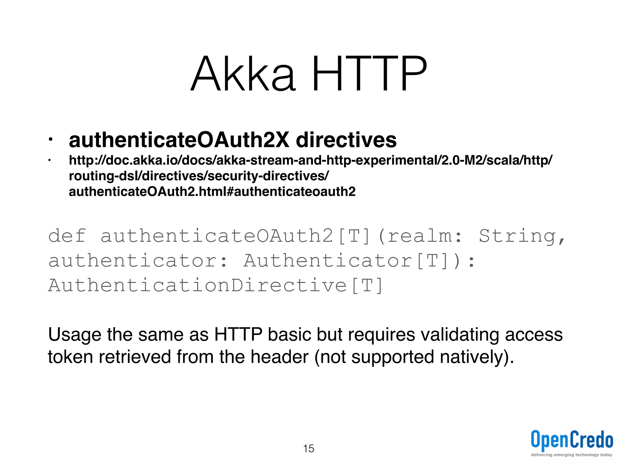 Akka HTTP
• authenticateOAuth2X directives
• http://doc.akka.io/docs/akka-stream-and-http-experimental/2.0-M2/scala/http/
routing-dsl/directives/security-directives/
authenticateOAuth2.html#authenticateoauth2
def authenticateOAuth2[T](realm: String,
authenticator: Authenticator[T]):
AuthenticationDirective[T]
Usage the same as HTTP basic but requires validating access
token retrieved from the header (not supported natively).
15
 