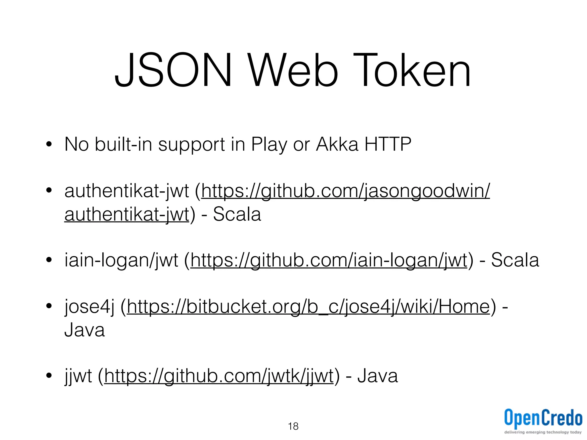 JSON Web Token
• No built-in support in Play or Akka HTTP
• authentikat-jwt (https://github.com/jasongoodwin/
authentikat-jwt) - Scala
• iain-logan/jwt (https://github.com/iain-logan/jwt) - Scala
• jose4j (https://bitbucket.org/b_c/jose4j/wiki/Home) -
Java
• jjwt (https://github.com/jwtk/jjwt) - Java
18
 