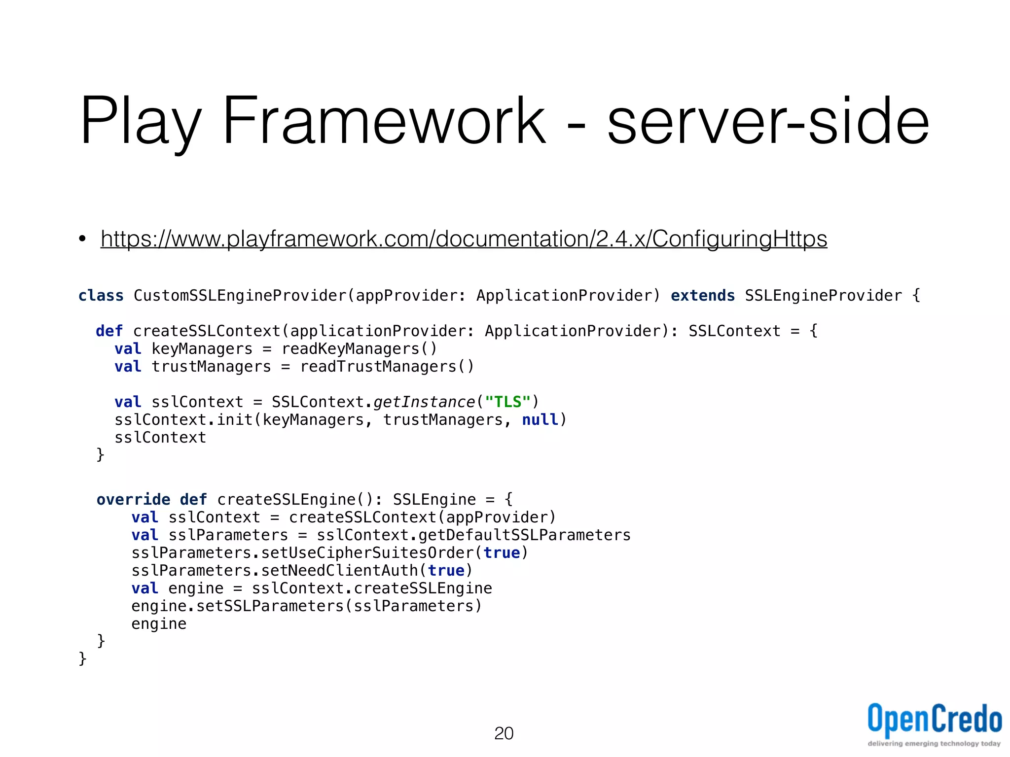 Play Framework - server-side
• https://www.playframework.com/documentation/2.4.x/ConﬁguringHttps
class CustomSSLEngineProvider(appProvider: ApplicationProvider) extends SSLEngineProvider {
def createSSLContext(applicationProvider: ApplicationProvider): SSLContext = { 
val keyManagers = readKeyManagers() 
val trustManagers = readTrustManagers() 
 
val sslContext = SSLContext.getInstance("TLS") 
sslContext.init(keyManagers, trustManagers, null) 
sslContext 
}
override def createSSLEngine(): SSLEngine = {
val sslContext = createSSLContext(appProvider)
val sslParameters = sslContext.getDefaultSSLParameters
sslParameters.setUseCipherSuitesOrder(true)
sslParameters.setNeedClientAuth(true)
val engine = sslContext.createSSLEngine 
engine.setSSLParameters(sslParameters)
engine
}
}
20
 