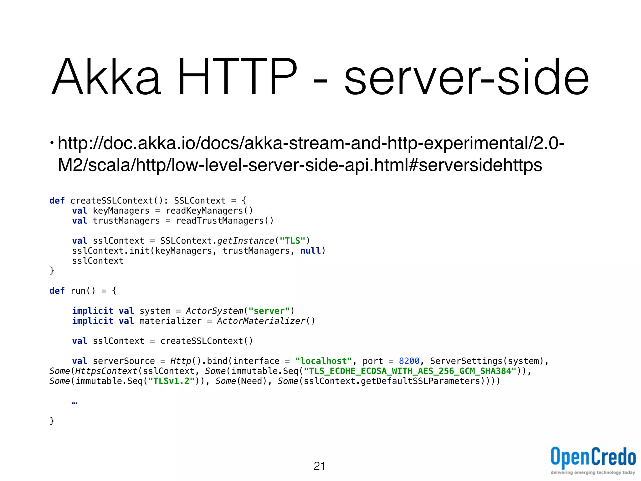 Akka HTTP - server-side
• http://doc.akka.io/docs/akka-stream-and-http-experimental/2.0-
M2/scala/http/low-level-server-side-api.html#serversidehttps
def createSSLContext(): SSLContext = { 
val keyManagers = readKeyManagers() 
val trustManagers = readTrustManagers() 
 
val sslContext = SSLContext.getInstance("TLS") 
sslContext.init(keyManagers, trustManagers, null) 
sslContext 
} 
 
def run() = { 
 
implicit val system = ActorSystem("server") 
implicit val materializer = ActorMaterializer() 
 
val sslContext = createSSLContext() 
 
val serverSource = Http().bind(interface = "localhost", port = 8200, ServerSettings(system),
Some(HttpsContext(sslContext, Some(immutable.Seq("TLS_ECDHE_ECDSA_WITH_AES_256_GCM_SHA384")),
Some(immutable.Seq("TLSv1.2")), Some(Need), Some(sslContext.getDefaultSSLParameters)))) 
 
… 
 
}
21
 