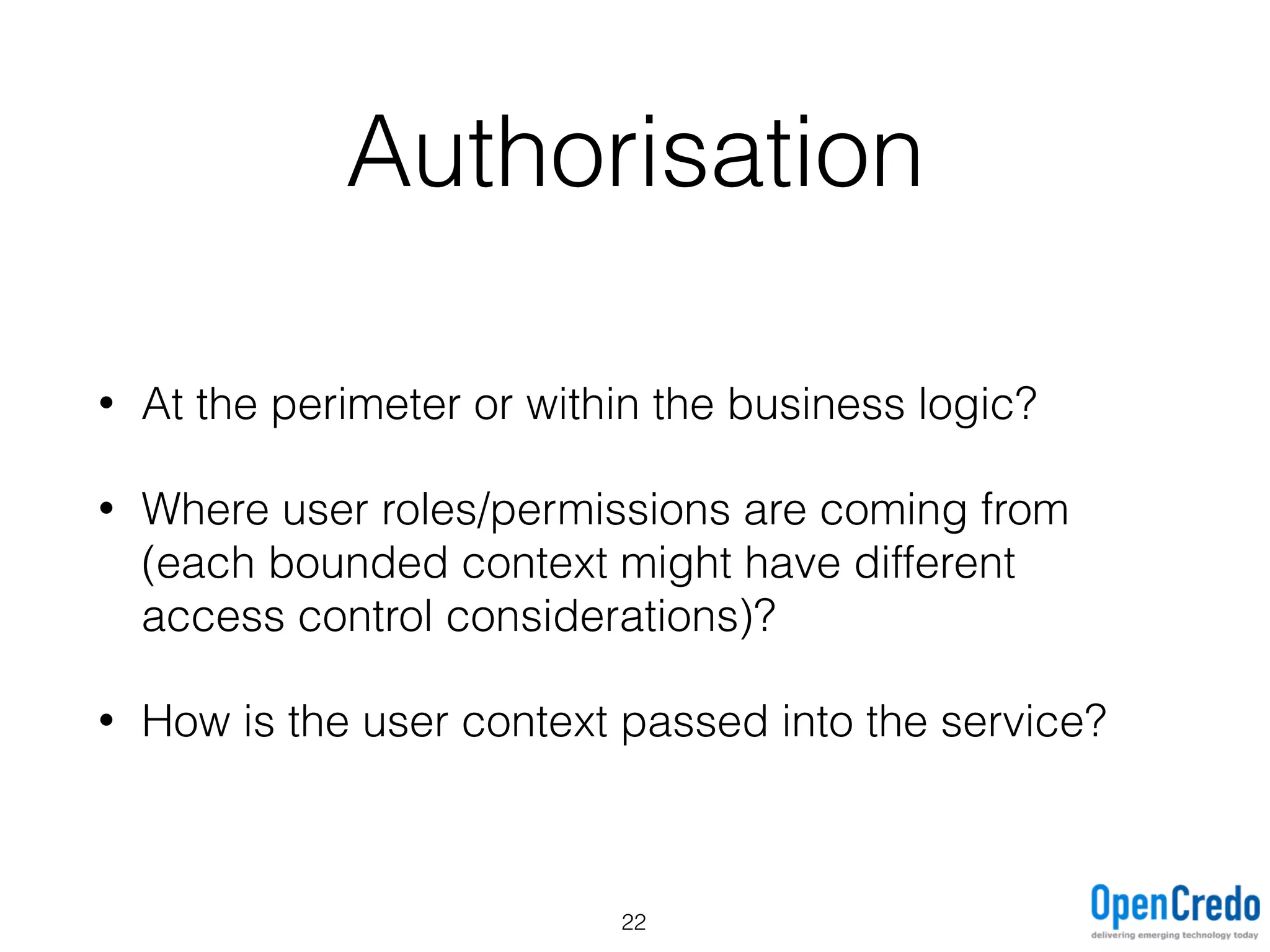 Authorisation
• At the perimeter or within the business logic?
• Where user roles/permissions are coming from
(each bounded context might have different
access control considerations)?
• How is the user context passed into the service?
22
 