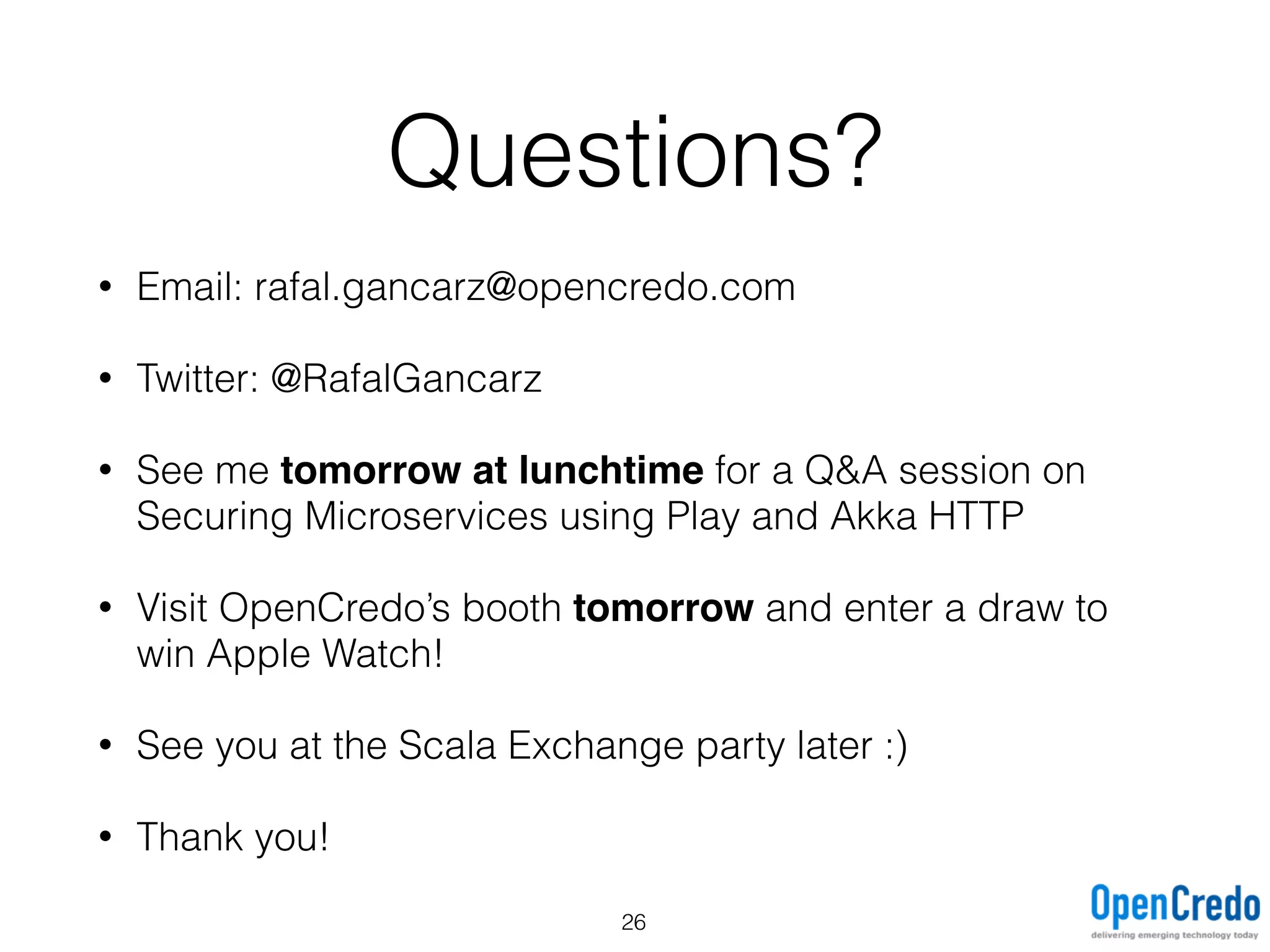 Questions?
• Email: rafal.gancarz@opencredo.com
• Twitter: @RafalGancarz
• See me tomorrow at lunchtime for a Q&A session on
Securing Microservices using Play and Akka HTTP
• Visit OpenCredo’s booth tomorrow and enter a draw to
win Apple Watch!
• See you at the Scala Exchange party later :)
• Thank you!
26
 