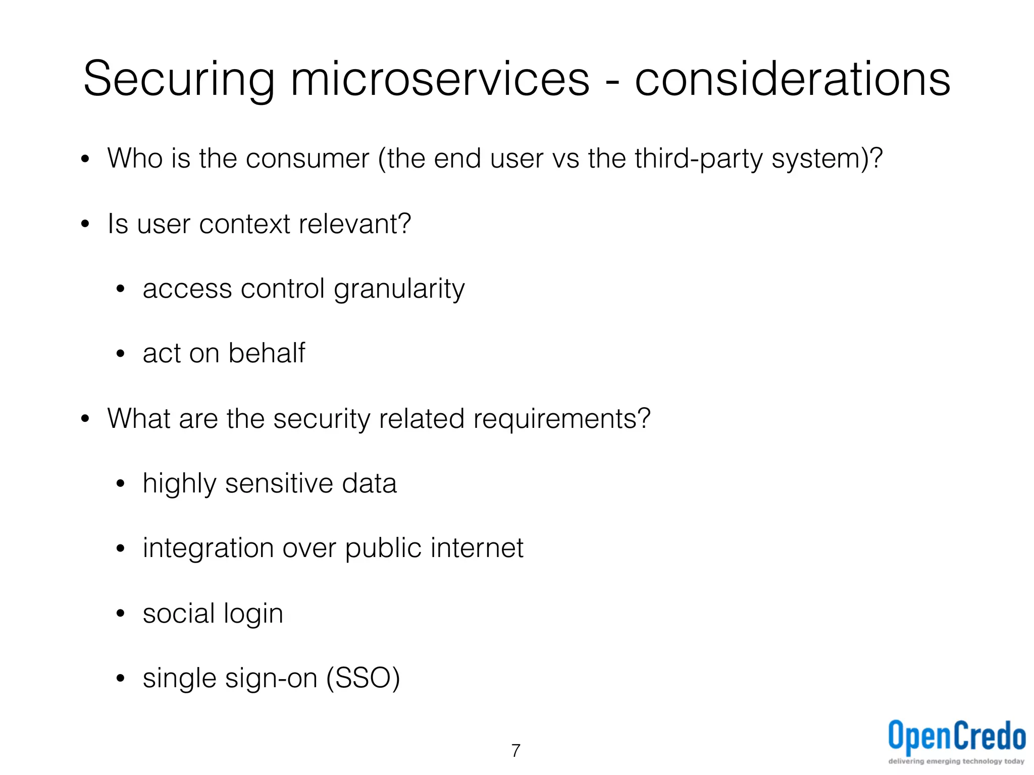 • Who is the consumer (the end user vs the third-party system)?
• Is user context relevant?
• access control granularity
• act on behalf
• What are the security related requirements?
• highly sensitive data
• integration over public internet
• social login
• single sign-on (SSO)
Securing microservices - considerations
7
 
