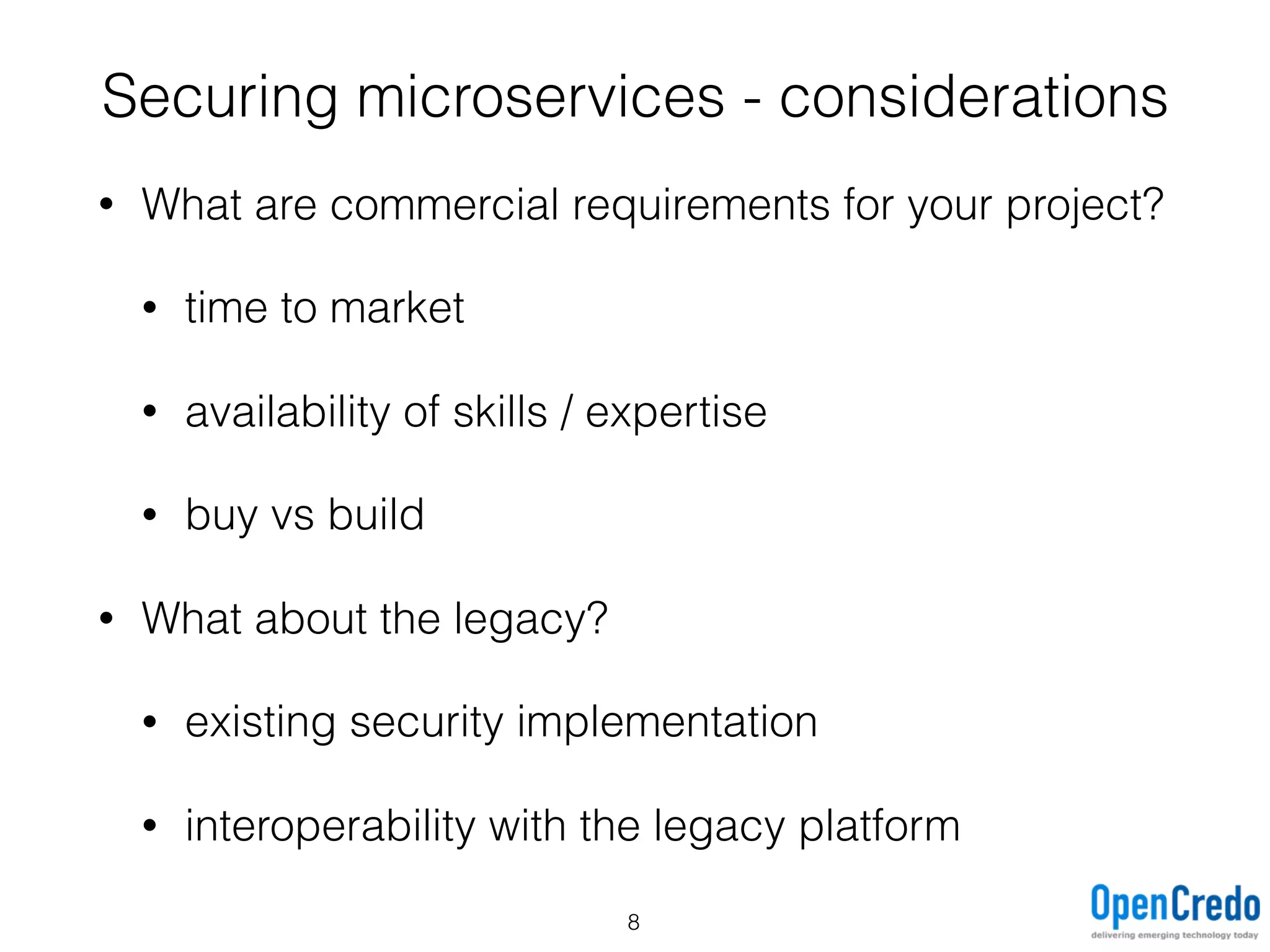 • What are commercial requirements for your project?
• time to market
• availability of skills / expertise
• buy vs build
• What about the legacy?
• existing security implementation
• interoperability with the legacy platform
Securing microservices - considerations
8
 