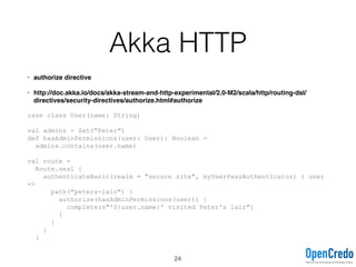 Akka HTTP
• authorize directive
• http://doc.akka.io/docs/akka-stream-and-http-experimental/2.0-M2/scala/http/routing-dsl/
directives/security-directives/authorize.html#authorize
case class User(name: String)
val admins = Set("Peter")
def hasAdminPermissions(user: User): Boolean =
admins.contains(user.name)
val route =
Route.seal {
authenticateBasic(realm = "secure site", myUserPassAuthenticator) { user
=>
path("peters-lair") {
authorize(hasAdminPermissions(user)) {
complete(s"'${user.name}' visited Peter's lair")
}
}
}
}
24
 