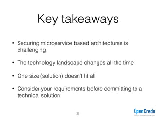 Key takeaways
• Securing microservice based architectures is
challenging
• The technology landscape changes all the time
• One size (solution) doesn’t ﬁt all
• Consider your requirements before committing to a
technical solution
25
 
