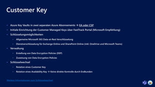 Customer Key
 Azure Key Vaults in zwei separaten Azure Abonnements  EA oder CSP
 Initiale Einrichtung der Customer Managed Keys über FastTrack Portal (Microsoft Empfehlung)
 Schlüsselungsmöglichkeiten
 Allgemeine Microsoft 365 Data-at-Rest Verschlüsselung
 Dienstverschlüsselung für Exchange Online und SharePoint Online (inkl. OneDrive und Microsoft Teams)
 Verwaltung
 Erstellung von Data Encryption Policies (DEP)
 Zuweisung von Data Encryption Policies
 Schlüsselwechsel
 Rotation eines Customer Key
 Rotation eines Availability Key  Keine direkte Kontrolle durch Endkunden
Weitere Informationen zum Schlüsselwechsel
 