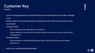 Customer Key
 Löschen Sie keine Schlüssel, die mit DEP-Richtlinien verknüpft sind oder einmal aktiv verknüpft
waren
 Inhalte werden bei einer Schlüsselrotation entschlüsselt und mit dem neuen Schlüssel erneut
verschlüsselt
 Exchange Online
 Aktive Postfächer werden regelmäßig neu verschlüsselt
 Inaktive, deaktivierte und nicht mehr verbundene Postfächer können noch mit einem alten Schlüssel
verschlüsselt sein
 SharePoint Online
 Datensicherungen zur Wiederherstellung können Daten enthalten, die mit einem alten Schlüssel
geschützt sind
 Risiko eines nachträglichen Datenverlustes
Hinweise
 