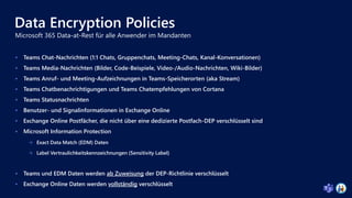 Data Encryption Policies
 Teams Chat-Nachrichten (1:1 Chats, Gruppenchats, Meeting-Chats, Kanal-Konversationen)
 Teams Media-Nachrichten (Bilder, Code-Beispiele, Video-/Audio-Nachrichten, Wiki-Bilder)
 Teams Anruf- und Meeting-Aufzeichnungen in Teams-Speicherorten (aka Stream)
 Teams Chatbenachrichtigungen und Teams Chatempfehlungen von Cortana
 Teams Statusnachrichten
 Benutzer- und Signalinformationen in Exchange Online
 Exchange Online Postfächer, die nicht über eine dedizierte Postfach-DEP verschlüsselt sind
 Microsoft Information Protection
 Exact Data Match (EDM) Daten
 Label Vertraulichkeitskennzeichnungen (Sensitivity Label)
 Teams und EDM Daten werden ab Zuweisung der DEP-Richtlinie verschlüsselt
 Exchange Online Daten werden vollständig verschlüsselt
 
