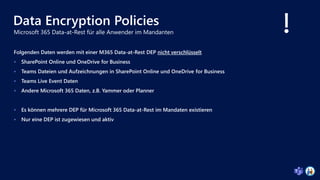 Data Encryption Policies
Folgenden Daten werden mit einer M365 Data-at-Rest DEP nicht verschlüsselt
 SharePoint Online und OneDrive for Business
 Teams Dateien und Aufzeichnungen in SharePoint Online und OneDrive for Business
 Teams Live Event Daten
 Andere Microsoft 365 Daten, z.B. Yammer oder Planner
 Es können mehrere DEP für Microsoft 365 Data-at-Rest im Mandaten existieren
 Nur eine DEP ist zugewiesen und aktiv
 