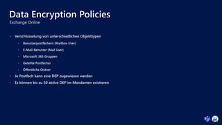 Data Encryption Policies
 Verschlüsselung von unterschiedlichen Objekttypen
 Benutzerpostfächern (Mailbox User)
 E-Mail-Benutzer (Mail User)
 Microsoft 365 Gruppen
 Geteilte Postfächer
 Öffentliche Ordner
 Je Postfach kann eine DEP zugewiesen werden
 Es können bis zu 50 aktive DEP im Mandanten existieren
 