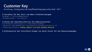 Customer Key
# Variablen für Key Vault und Admin Sicherheitsgruppe
$kvName = 'az-kv-egxde-exo-a'
$kvAdminGroup = 'kv-Admins'
# Setzen der Zugriffsrichtlinie für Admininstratoren
Set-AzKeyVaultAccessPolicy -VaultName $kvName `
-ObjectId (Get-AzADGroup -SearchString $kvAdminGroup)[0].Id `
-PermissionsToKeys create,import,list,get,backup,restore
# Konfiguration der Contributor-Gruppe via Azure Portal für die Ressourcengruppe
 