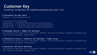 Customer Key
# Variablen für Key Vault
$kvName = 'az-kv-egxde-exo-a'
# Microsoft 365 Workloads
$objExoSfB = '00000002-0000-0ff1-ce00-000000000000'
$objSpoTeams = '00000003-0000-0ff1-ce00-000000000000'
$objMultiWL = 'c066d759-24ae-40e7-a56f-027002b5d3e4'
# Exchange Online / Skype for Business
Set-AzKeyVaultAccessPolicy -VaultName $kvName -PermissionsToKeys wrapKey,unwrapKey,get `
-ServicePrincipalName $objExoSfB
# SharePoint Online / OneDrive for Business / Teams Files
Set-AzKeyVaultAccessPolicy -VaultName $kvName -PermissionsToKeys wrapKey,unwrapKey,get `
-ServicePrincipalName $objSpoTeams
# Microsoft 365 Multi-Workload
Set-AzKeyVaultAccessPolicy -VaultName $kvName -PermissionsToKeys wrapKey,unwrapKey,get `
-ServicePrincipalName $objMultiWL
 
