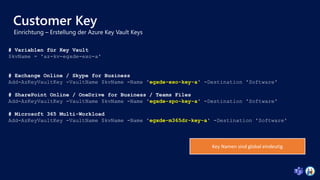 Customer Key
# Variablen für Key Vault
$kvName = 'az-kv-egxde-exo-a'
# Exchange Online / Skype for Business
Add-AzKeyVaultKey -VaultName $kvName -Name 'egxde-exo-key-a' -Destination 'Software'
# SharePoint Online / OneDrive for Business / Teams Files
Add-AzKeyVaultKey -VaultName $kvName -Name 'egxde-spo-key-a' -Destination 'Software'
# Microsoft 365 Multi-Workload
Add-AzKeyVaultKey -VaultName $kvName -Name 'egxde-m365dr-key-a' -Destination 'Software'
Key Namen sind global eindeutig
 