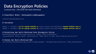 Data Encryption Policies
# PowerShell Modul: ExchangeOnlineManagement
Connect-ExchangeOnline
# Variablen
$key1 = 'https://az-kv-egxde-m365dr-a.vault.azure.net:443/keys/egxde-m365dr-key-a'
$key2 = 'https://az-kv-egxde-m365dr-b.vault.azure.net:443/keys/egxde-m365dr-key-b'
# Erstellung der Multi-Workload Data Encryption Policy
New-M365DataAtRestEncryptionPolicy -Name 'EGX_DataAtRest' `
-AzureKeyIDs $key1,$key2 -Description 'EGX Data at Rest Multi-Workload policy'
# Setzen der Multi-Workload DEP
Set-M365DataAtRestEncryptionPolicyAssignment -DataEncryptionPolicy 'EGX_DataAtRest'
 