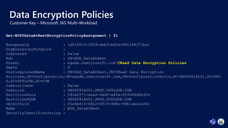 Data Encryption Policies
Get-M365DataAtRestEncryptionPolicyAssignment | fl
RunspaceId : 1d83f812-f929-4eb3-bd5d-881184373ba1
OrgHierarchyToIgnore :
IsDeleted : False
Rdn : CN=EGX_DataAtRest
Parent : egxde.onmicrosoft.comCKaaS Data Encryption Policies
Depth : 8
DistinguishedName : CN=EGX_DataAtRest,CN=CKaaS Data Encryption
Policies,CN=Configuration,CN=egxde.onmicrosoft.com,CN=ConfigurationUnits,DC=DEUP281A001,DC=PRO
D,DC=OUTLOOK,DC=COM
IsRelativeDn : False
DomainId : DEUP281A001.PROD.OUTLOOK.COM
PartitionGuid : 59ce2f71-eaa2-4ddf-a4fa-f25069d0b324
PartitionFQDN : DEUP281A001.PROD.OUTLOOK.COM
ObjectGuid : 05a9e413-6822-4918-8d8c-99b1aba1e06c
Name : EGX_DataAtRest
SecurityIdentifierString :
 
