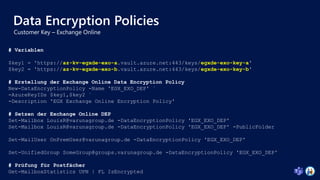 Data Encryption Policies
# Variablen
$key1 = 'https://az-kv-egxde-exo-a.vault.azure.net:443/keys/egxde-exo-key-a'
$key2 = 'https://az-kv-egxde-exo-b.vault.azure.net:443/keys/egxde-exo-key-b'
# Erstellung der Exchange Online Data Encryption Policy
New-DataEncryptionPolicy -Name 'EGX_EXO_DEP' `
-AzureKeyIDs $key1,$key2 `
-Description 'EGX Exchange Online Encryption Policy'
# Setzen der Exchange Online DEP
Set-Mailbox LouisR@varunagroup.de -DataEncryptionPolicy 'EGX_EXO_DEP'
Set-Mailbox LouisR@varunagroup.de -DataEncryptionPolicy 'EGX_EXO_DEP' -PublicFolder
Set-MailUser OnPremUser@varunagroup.de -DataEncryptionPolicy 'EGX_EXO_DEP'
Set-UnifiedGroup SomeGroup@groups.varunagroup.de -DataEncryptionPolicy 'EGX_EXO_DEP'
# Prüfung für Postfächer
Get-MailboxStatistics UPN | FL IsEncrypted
 