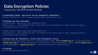 Data Encryption Policies
# PowerShell Modul: Microsoft.Online.SharePoint.PowerShell
Connect-SPOService -Url https://tenant-admin.sharepoint.com
# Abfrage der Key Versionen
Set-AzContext –SubscriptionId SUBSCRIPTION-A
$key1version = (Get-AzKeyVaultKey -VaultName az-kv-egxde-spo-a -Name egxde-spo-key-a `
-IncludeVersions).Version
Set-AzContext –SubscriptionId SUBSCRIPTION-B
$key2version = (Get-AzKeyVaultKey -VaultName az-kv-egxde-spo-b -Name egxde-spo-key-b `
-IncludeVersions).Version
# Erstellung der SharePoint Online Data Encryption Policy
Register-SPODataEncryptionPolicy -PrimaryKeyVaultName 'az-kv-egxde-spo-a' -PrimaryKeyName
'egxde-spo-key-a' -PrimaryKeyVersion $key1version -SecondaryKeyVaultName 'az-kv-egxde-spo-b' -
SecondaryKeyName 'egxde-spo-key-b' -SecondaryKeyVersion $key2version
# Prüfung
Get-SPODataEncryptionPolicy
 