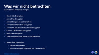 Was wir nicht betrachten
Azure Service Verschlüsselungen
 Client-Side Encryption
 Azure Disk Encryption
 Azure Storage Service Encryption
 Azure Blob Client-Side Encryption
 Azure SQL Database Data-at-Rest Encryption
 Cosmos DB Database Encryption
 Data Lake Encryption
 SMB Encryption over Azure Virtual Networks
 Server-Side Encryption
 Service-Managed Keys
 Customer-Managed Keys (Bring Your Own Key BYOK)
Weitere Informationen
 