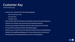 Customer Key
 Customer Key unterstützt drei Verschlüsselungsziele
 Microsoft 365 Data-at-Rest
 Exchange Online
 SharePoint Online
 Nicht alle Microsoft 365 Workloads unterstützen Customer Key Verschlüsselung
 Customer Key erfordert eine Lizensierung für jedes Benutzerkonto
 Customer Key benötigt mindestens zwei Azure Abonnements für Key Vaults
 Ein Key Vault für jedes gewünschte Verschlüsselungsziel
 Aktivierung von Customer Key über Microsoft FastTrack (Microsoft Empfehlung)
 Definition der Zugriffsberechtigungen für Azure Abonnements und Key Vault
 Umsetzung einer Test-Implementierung in einem Test-Mandanten
 