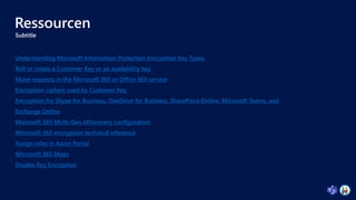 Ressourcen
Subtitle
Understanding Microsoft Information Protection Encryption Key Types
Roll or rotate a Customer Key or an availability key
Move requests in the Microsoft 365 or Office 365 service
Encryption ciphers used by Customer Key
Encryption for Skype for Business, OneDrive for Business, SharePoint Online, Microsoft Teams, and
Exchange Online
Microsoft 365 Multi-Geo eDiscovery configuration
Microsoft 365 encryption technical reference
Assign roles in Azure Portal
Microsoft 365 Maps
Double Key Encryption
 
