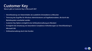 Customer Key
Warum gibt es Customer Key in Microsoft 365?
 Verschlüsselung von Dateninhalten als zusätzliche Schutzebene zu BitLocker
 Trennung des Zugriffes für Windows Administratoren auf Applikationsdaten, die durch das
Betriebssystem verarbeitet werden
 Customer Key Option ermöglicht eine Schlüsselverwaltung pro Mandant
 Ermöglicht die Umsetzung von besonderen Compliance-Anforderungen zur Verschlüsselung in
Microsoft 365
 Schlüsselverwaltung durch den Kunden
 