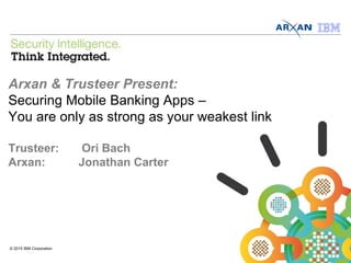 © 2013 IBM Corporation
Arxan & Trusteer Present:
Securing Mobile Banking Apps –
You are only as strong as your weakest link
Trusteer: Ori Bach
Arxan: Jonathan Carter
© 2015 IBM Corporation
 