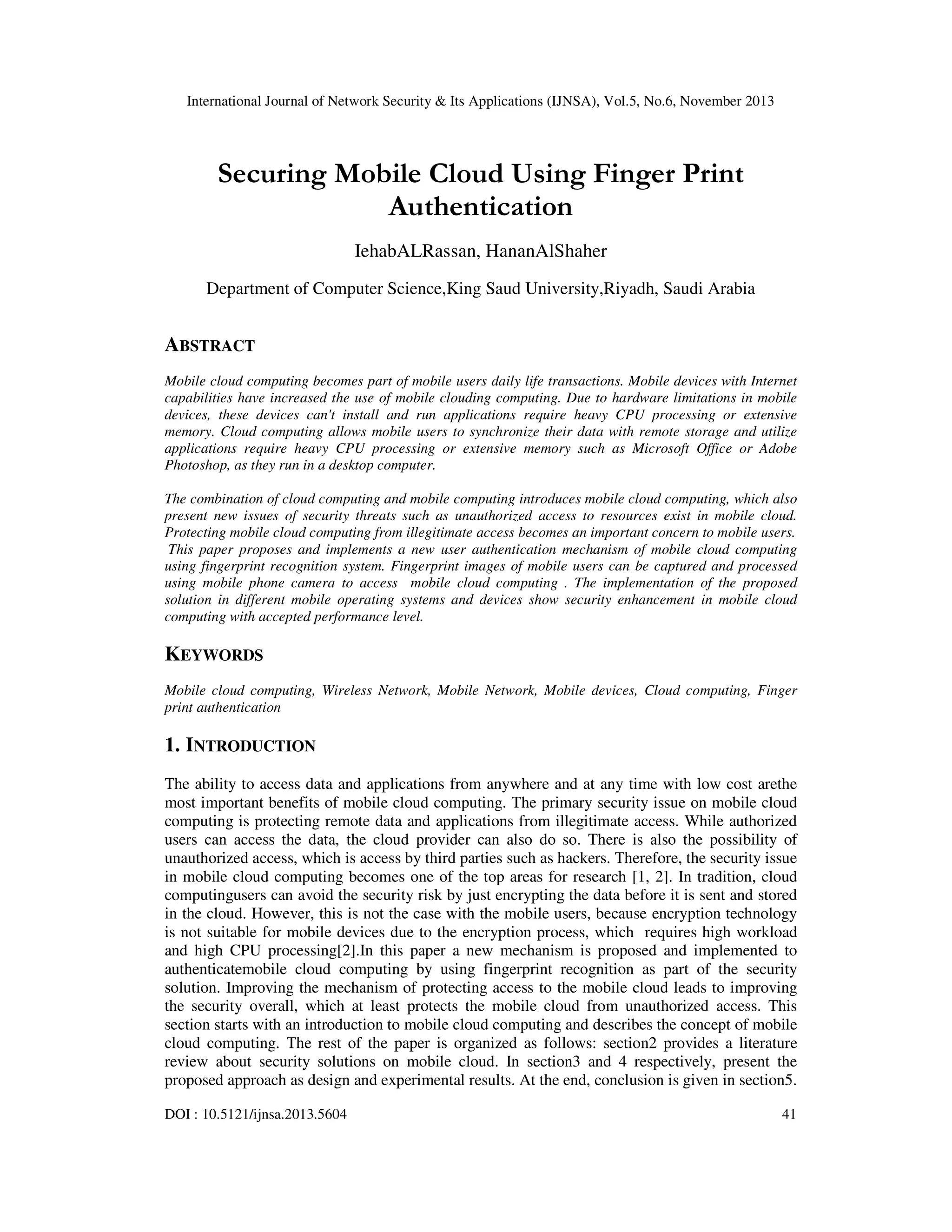 International Journal of Network Security & Its Applications (IJNSA), Vol.5, No.6, November 2013

Securing Mobile Cloud Using Finger Print
Authentication
IehabALRassan, HananAlShaher
Department of Computer Science,King Saud University,Riyadh, Saudi Arabia

ABSTRACT
Mobile cloud computing becomes part of mobile users daily life transactions. Mobile devices with Internet
capabilities have increased the use of mobile clouding computing. Due to hardware limitations in mobile
devices, these devices can't install and run applications require heavy CPU processing or extensive
memory. Cloud computing allows mobile users to synchronize their data with remote storage and utilize
applications require heavy CPU processing or extensive memory such as Microsoft Office or Adobe
Photoshop, as they run in a desktop computer.
The combination of cloud computing and mobile computing introduces mobile cloud computing, which also
present new issues of security threats such as unauthorized access to resources exist in mobile cloud.
Protecting mobile cloud computing from illegitimate access becomes an important concern to mobile users.
This paper proposes and implements a new user authentication mechanism of mobile cloud computing
using fingerprint recognition system. Fingerprint images of mobile users can be captured and processed
using mobile phone camera to access mobile cloud computing . The implementation of the proposed
solution in different mobile operating systems and devices show security enhancement in mobile cloud
computing with accepted performance level.

KEYWORDS
Mobile cloud computing, Wireless Network, Mobile Network, Mobile devices, Cloud computing, Finger
print authentication

1. INTRODUCTION
The ability to access data and applications from anywhere and at any time with low cost arethe
most important benefits of mobile cloud computing. The primary security issue on mobile cloud
computing is protecting remote data and applications from illegitimate access. While authorized
users can access the data, the cloud provider can also do so. There is also the possibility of
unauthorized access, which is access by third parties such as hackers. Therefore, the security issue
in mobile cloud computing becomes one of the top areas for research [1, 2]. In tradition, cloud
computingusers can avoid the security risk by just encrypting the data before it is sent and stored
in the cloud. However, this is not the case with the mobile users, because encryption technology
is not suitable for mobile devices due to the encryption process, which requires high workload
and high CPU processing[2].In this paper a new mechanism is proposed and implemented to
authenticatemobile cloud computing by using fingerprint recognition as part of the security
solution. Improving the mechanism of protecting access to the mobile cloud leads to improving
the security overall, which at least protects the mobile cloud from unauthorized access. This
section starts with an introduction to mobile cloud computing and describes the concept of mobile
cloud computing. The rest of the paper is organized as follows: section2 provides a literature
review about security solutions on mobile cloud. In section3 and 4 respectively, present the
proposed approach as design and experimental results. At the end, conclusion is given in section5.
DOI : 10.5121/ijnsa.2013.5604

41

 