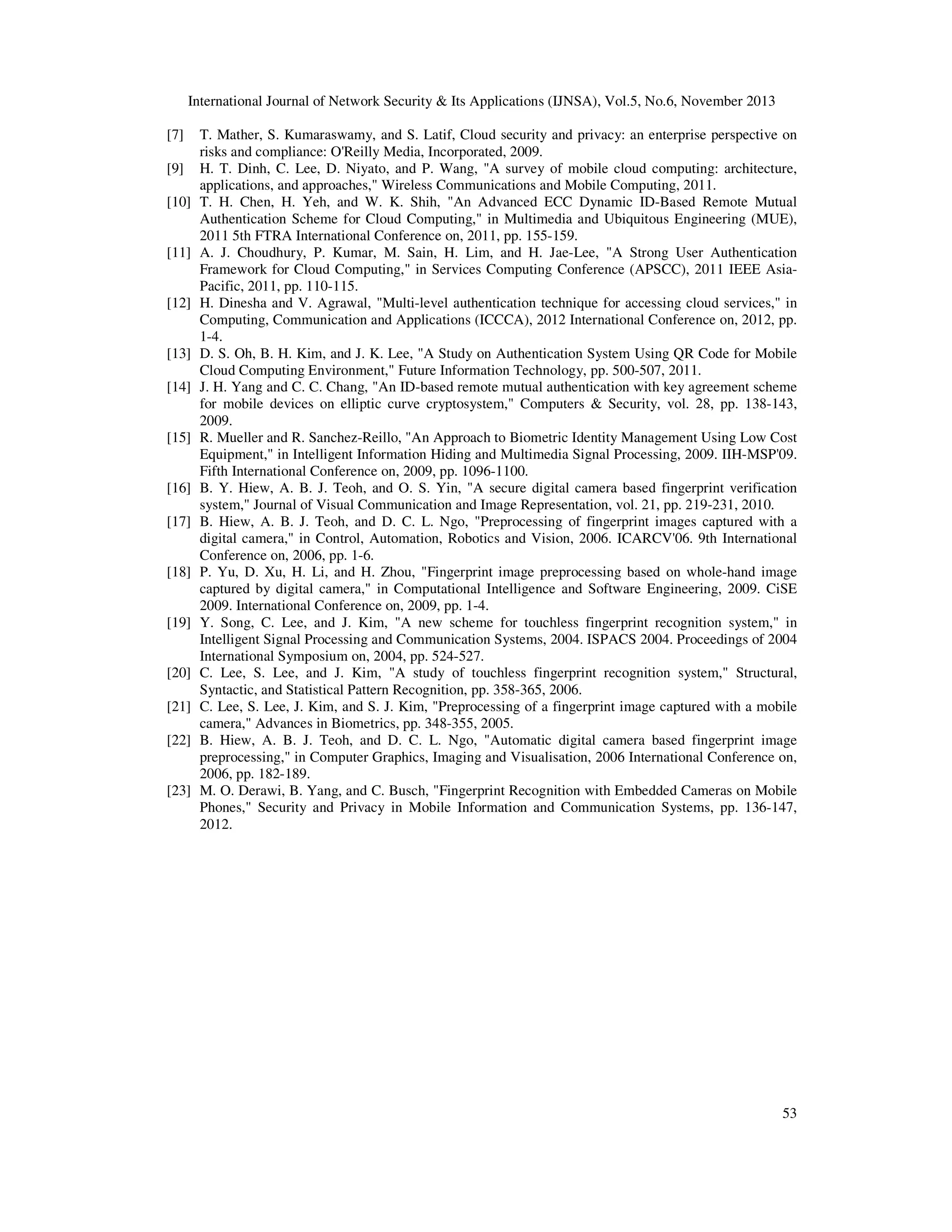 International Journal of Network Security & Its Applications (IJNSA), Vol.5, No.6, November 2013
[7]
[9]
[10]

[11]

[12]

[13]
[14]

[15]

[16]
[17]

[18]

[19]

[20]
[21]
[22]

[23]

T. Mather, S. Kumaraswamy, and S. Latif, Cloud security and privacy: an enterprise perspective on
risks and compliance: O'Reilly Media, Incorporated, 2009.
H. T. Dinh, C. Lee, D. Niyato, and P. Wang, "A survey of mobile cloud computing: architecture,
applications, and approaches," Wireless Communications and Mobile Computing, 2011.
T. H. Chen, H. Yeh, and W. K. Shih, "An Advanced ECC Dynamic ID-Based Remote Mutual
Authentication Scheme for Cloud Computing," in Multimedia and Ubiquitous Engineering (MUE),
2011 5th FTRA International Conference on, 2011, pp. 155-159.
A. J. Choudhury, P. Kumar, M. Sain, H. Lim, and H. Jae-Lee, "A Strong User Authentication
Framework for Cloud Computing," in Services Computing Conference (APSCC), 2011 IEEE AsiaPacific, 2011, pp. 110-115.
H. Dinesha and V. Agrawal, "Multi-level authentication technique for accessing cloud services," in
Computing, Communication and Applications (ICCCA), 2012 International Conference on, 2012, pp.
1-4.
D. S. Oh, B. H. Kim, and J. K. Lee, "A Study on Authentication System Using QR Code for Mobile
Cloud Computing Environment," Future Information Technology, pp. 500-507, 2011.
J. H. Yang and C. C. Chang, "An ID-based remote mutual authentication with key agreement scheme
for mobile devices on elliptic curve cryptosystem," Computers & Security, vol. 28, pp. 138-143,
2009.
R. Mueller and R. Sanchez-Reillo, "An Approach to Biometric Identity Management Using Low Cost
Equipment," in Intelligent Information Hiding and Multimedia Signal Processing, 2009. IIH-MSP'09.
Fifth International Conference on, 2009, pp. 1096-1100.
B. Y. Hiew, A. B. J. Teoh, and O. S. Yin, "A secure digital camera based fingerprint verification
system," Journal of Visual Communication and Image Representation, vol. 21, pp. 219-231, 2010.
B. Hiew, A. B. J. Teoh, and D. C. L. Ngo, "Preprocessing of fingerprint images captured with a
digital camera," in Control, Automation, Robotics and Vision, 2006. ICARCV'06. 9th International
Conference on, 2006, pp. 1-6.
P. Yu, D. Xu, H. Li, and H. Zhou, "Fingerprint image preprocessing based on whole-hand image
captured by digital camera," in Computational Intelligence and Software Engineering, 2009. CiSE
2009. International Conference on, 2009, pp. 1-4.
Y. Song, C. Lee, and J. Kim, "A new scheme for touchless fingerprint recognition system," in
Intelligent Signal Processing and Communication Systems, 2004. ISPACS 2004. Proceedings of 2004
International Symposium on, 2004, pp. 524-527.
C. Lee, S. Lee, and J. Kim, "A study of touchless fingerprint recognition system," Structural,
Syntactic, and Statistical Pattern Recognition, pp. 358-365, 2006.
C. Lee, S. Lee, J. Kim, and S. J. Kim, "Preprocessing of a fingerprint image captured with a mobile
camera," Advances in Biometrics, pp. 348-355, 2005.
B. Hiew, A. B. J. Teoh, and D. C. L. Ngo, "Automatic digital camera based fingerprint image
preprocessing," in Computer Graphics, Imaging and Visualisation, 2006 International Conference on,
2006, pp. 182-189.
M. O. Derawi, B. Yang, and C. Busch, "Fingerprint Recognition with Embedded Cameras on Mobile
Phones," Security and Privacy in Mobile Information and Communication Systems, pp. 136-147,
2012.

53

 