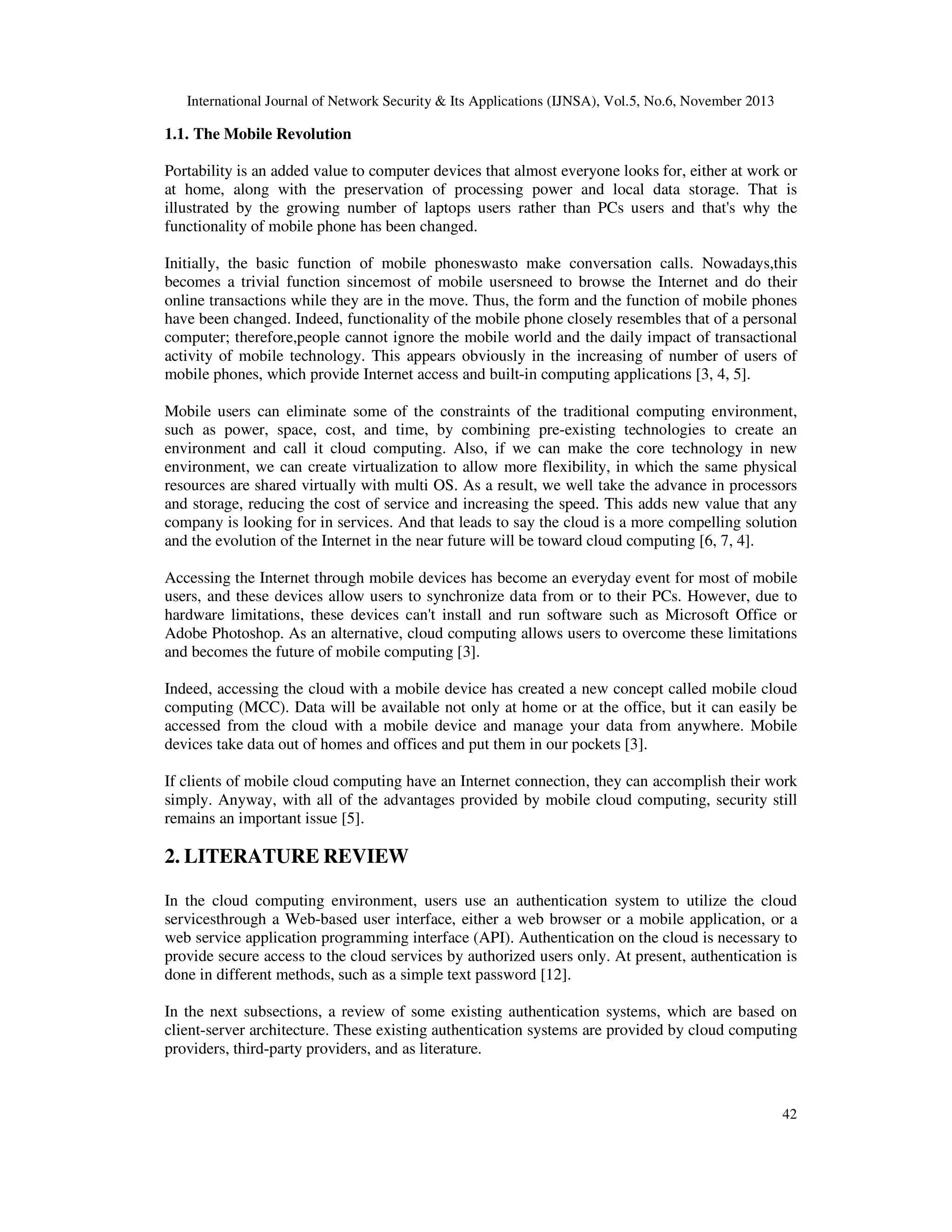 International Journal of Network Security & Its Applications (IJNSA), Vol.5, No.6, November 2013

1.1. The Mobile Revolution
Portability is an added value to computer devices that almost everyone looks for, either at work or
at home, along with the preservation of processing power and local data storage. That is
illustrated by the growing number of laptops users rather than PCs users and that's why the
functionality of mobile phone has been changed.
Initially, the basic function of mobile phoneswasto make conversation calls. Nowadays,this
becomes a trivial function sincemost of mobile usersneed to browse the Internet and do their
online transactions while they are in the move. Thus, the form and the function of mobile phones
have been changed. Indeed, functionality of the mobile phone closely resembles that of a personal
computer; therefore,people cannot ignore the mobile world and the daily impact of transactional
activity of mobile technology. This appears obviously in the increasing of number of users of
mobile phones, which provide Internet access and built-in computing applications [3, 4, 5].
Mobile users can eliminate some of the constraints of the traditional computing environment,
such as power, space, cost, and time, by combining pre-existing technologies to create an
environment and call it cloud computing. Also, if we can make the core technology in new
environment, we can create virtualization to allow more flexibility, in which the same physical
resources are shared virtually with multi OS. As a result, we well take the advance in processors
and storage, reducing the cost of service and increasing the speed. This adds new value that any
company is looking for in services. And that leads to say the cloud is a more compelling solution
and the evolution of the Internet in the near future will be toward cloud computing [6, 7, 4].
Accessing the Internet through mobile devices has become an everyday event for most of mobile
users, and these devices allow users to synchronize data from or to their PCs. However, due to
hardware limitations, these devices can't install and run software such as Microsoft Office or
Adobe Photoshop. As an alternative, cloud computing allows users to overcome these limitations
and becomes the future of mobile computing [3].
Indeed, accessing the cloud with a mobile device has created a new concept called mobile cloud
computing (MCC). Data will be available not only at home or at the office, but it can easily be
accessed from the cloud with a mobile device and manage your data from anywhere. Mobile
devices take data out of homes and offices and put them in our pockets [3].
If clients of mobile cloud computing have an Internet connection, they can accomplish their work
simply. Anyway, with all of the advantages provided by mobile cloud computing, security still
remains an important issue [5].

2. LITERATURE REVIEW
In the cloud computing environment, users use an authentication system to utilize the cloud
servicesthrough a Web-based user interface, either a web browser or a mobile application, or a
web service application programming interface (API). Authentication on the cloud is necessary to
provide secure access to the cloud services by authorized users only. At present, authentication is
done in different methods, such as a simple text password [12].
In the next subsections, a review of some existing authentication systems, which are based on
client-server architecture. These existing authentication systems are provided by cloud computing
providers, third-party providers, and as literature.

42

 