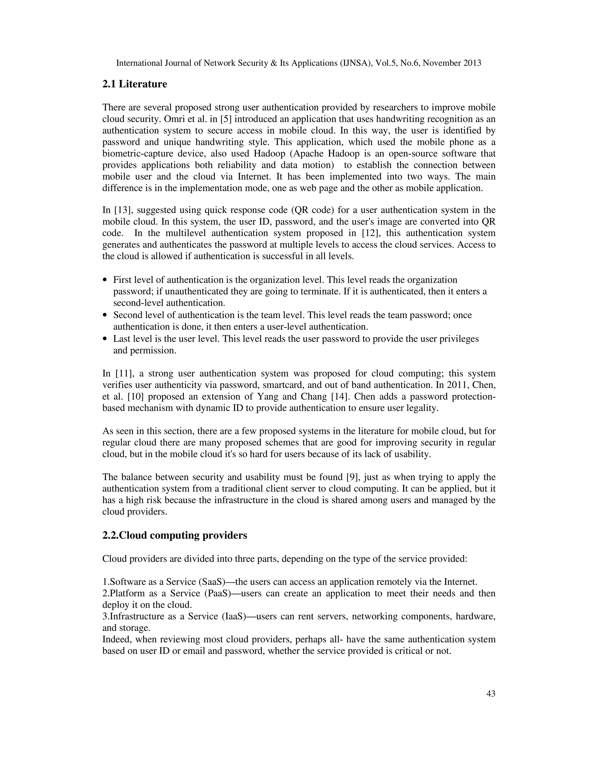 International Journal of Network Security & Its Applications (IJNSA), Vol.5, No.6, November 2013

2.1 Literature
There are several proposed strong user authentication provided by researchers to improve mobile
cloud security. Omri et al. in [5] introduced an application that uses handwriting recognition as an
authentication system to secure access in mobile cloud. In this way, the user is identified by
password and unique handwriting style. This application, which used the mobile phone as a
biometric-capture device, also used Hadoop (Apache Hadoop is an open-source software that
provides applications both reliability and data motion) to establish the connection between
mobile user and the cloud via Internet. It has been implemented into two ways. The main
difference is in the implementation mode, one as web page and the other as mobile application.
In [13], suggested using quick response code (QR code) for a user authentication system in the
mobile cloud. In this system, the user ID, password, and the user's image are converted into QR
code. In the multilevel authentication system proposed in [12], this authentication system
generates and authenticates the password at multiple levels to access the cloud services. Access to
the cloud is allowed if authentication is successful in all levels.
• First level of authentication is the organization level. This level reads the organization
password; if unauthenticated they are going to terminate. If it is authenticated, then it enters a
second-level authentication.
• Second level of authentication is the team level. This level reads the team password; once
authentication is done, it then enters a user-level authentication.
• Last level is the user level. This level reads the user password to provide the user privileges
and permission.
In [11], a strong user authentication system was proposed for cloud computing; this system
verifies user authenticity via password, smartcard, and out of band authentication. In 2011, Chen,
et al. [10] proposed an extension of Yang and Chang [14]. Chen adds a password protectionbased mechanism with dynamic ID to provide authentication to ensure user legality.
As seen in this section, there are a few proposed systems in the literature for mobile cloud, but for
regular cloud there are many proposed schemes that are good for improving security in regular
cloud, but in the mobile cloud it's so hard for users because of its lack of usability.
The balance between security and usability must be found [9], just as when trying to apply the
authentication system from a traditional client server to cloud computing. It can be applied, but it
has a high risk because the infrastructure in the cloud is shared among users and managed by the
cloud providers.

2.2.Cloud computing providers
Cloud providers are divided into three parts, depending on the type of the service provided:
1.Software as a Service (SaaS)—the users can access an application remotely via the Internet.
2.Platform as a Service (PaaS)—users can create an application to meet their needs and then
deploy it on the cloud.
3.Infrastructure as a Service (IaaS)—users can rent servers, networking components, hardware,
and storage.
Indeed, when reviewing most cloud providers, perhaps all- have the same authentication system
based on user ID or email and password, whether the service provided is critical or not.

43

 