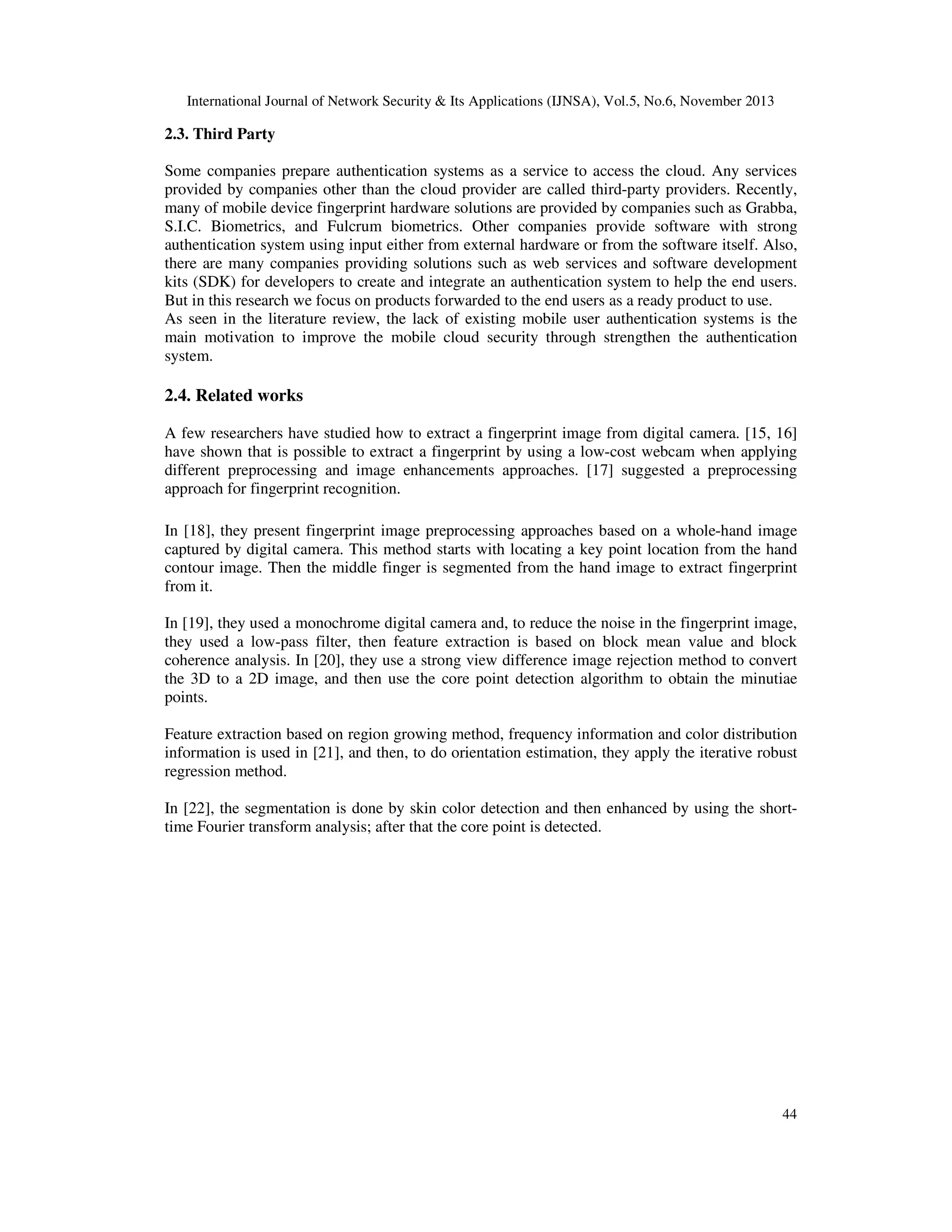 International Journal of Network Security & Its Applications (IJNSA), Vol.5, No.6, November 2013

2.3. Third Party
Some companies prepare authentication systems as a service to access the cloud. Any services
provided by companies other than the cloud provider are called third-party providers. Recently,
many of mobile device fingerprint hardware solutions are provided by companies such as Grabba,
S.I.C. Biometrics, and Fulcrum biometrics. Other companies provide software with strong
authentication system using input either from external hardware or from the software itself. Also,
there are many companies providing solutions such as web services and software development
kits (SDK) for developers to create and integrate an authentication system to help the end users.
But in this research we focus on products forwarded to the end users as a ready product to use.
As seen in the literature review, the lack of existing mobile user authentication systems is the
main motivation to improve the mobile cloud security through strengthen the authentication
system.

2.4. Related works
A few researchers have studied how to extract a fingerprint image from digital camera. [15, 16]
have shown that is possible to extract a fingerprint by using a low-cost webcam when applying
different preprocessing and image enhancements approaches. [17] suggested a preprocessing
approach for fingerprint recognition.
In [18], they present fingerprint image preprocessing approaches based on a whole-hand image
captured by digital camera. This method starts with locating a key point location from the hand
contour image. Then the middle finger is segmented from the hand image to extract fingerprint
from it.
In [19], they used a monochrome digital camera and, to reduce the noise in the fingerprint image,
they used a low-pass filter, then feature extraction is based on block mean value and block
coherence analysis. In [20], they use a strong view difference image rejection method to convert
the 3D to a 2D image, and then use the core point detection algorithm to obtain the minutiae
points.
Feature extraction based on region growing method, frequency information and color distribution
information is used in [21], and then, to do orientation estimation, they apply the iterative robust
regression method.
In [22], the segmentation is done by skin color detection and then enhanced by using the shorttime Fourier transform analysis; after that the core point is detected.

44

 