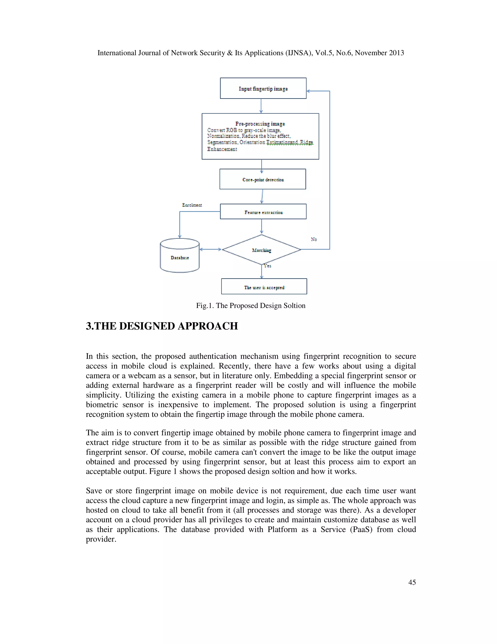 International Journal of Network Security & Its Applications (IJNSA), Vol.5, No.6, November 2013

Fig.1. The Proposed Design Soltion

3.THE DESIGNED APPROACH
In this section, the proposed authentication mechanism using fingerprint recognition to secure
access in mobile cloud is explained. Recently, there have a few works about using a digital
camera or a webcam as a sensor, but in literature only. Embedding a special fingerprint sensor or
adding external hardware as a fingerprint reader will be costly and will influence the mobile
simplicity. Utilizing the existing camera in a mobile phone to capture fingerprint images as a
biometric sensor is inexpensive to implement. The proposed solution is using a fingerprint
recognition system to obtain the fingertip image through the mobile phone camera.
The aim is to convert fingertip image obtained by mobile phone camera to fingerprint image and
extract ridge structure from it to be as similar as possible with the ridge structure gained from
fingerprint sensor. Of course, mobile camera can't convert the image to be like the output image
obtained and processed by using fingerprint sensor, but at least this process aim to export an
acceptable output. Figure 1 shows the proposed design soltion and how it works.
Save or store fingerprint image on mobile device is not requirement, due each time user want
access the cloud capture a new fingerprint image and login, as simple as. The whole approach was
hosted on cloud to take all benefit from it (all processes and storage was there). As a developer
account on a cloud provider has all privileges to create and maintain customize database as well
as their applications. The database provided with Platform as a Service (PaaS) from cloud
provider.

45

 