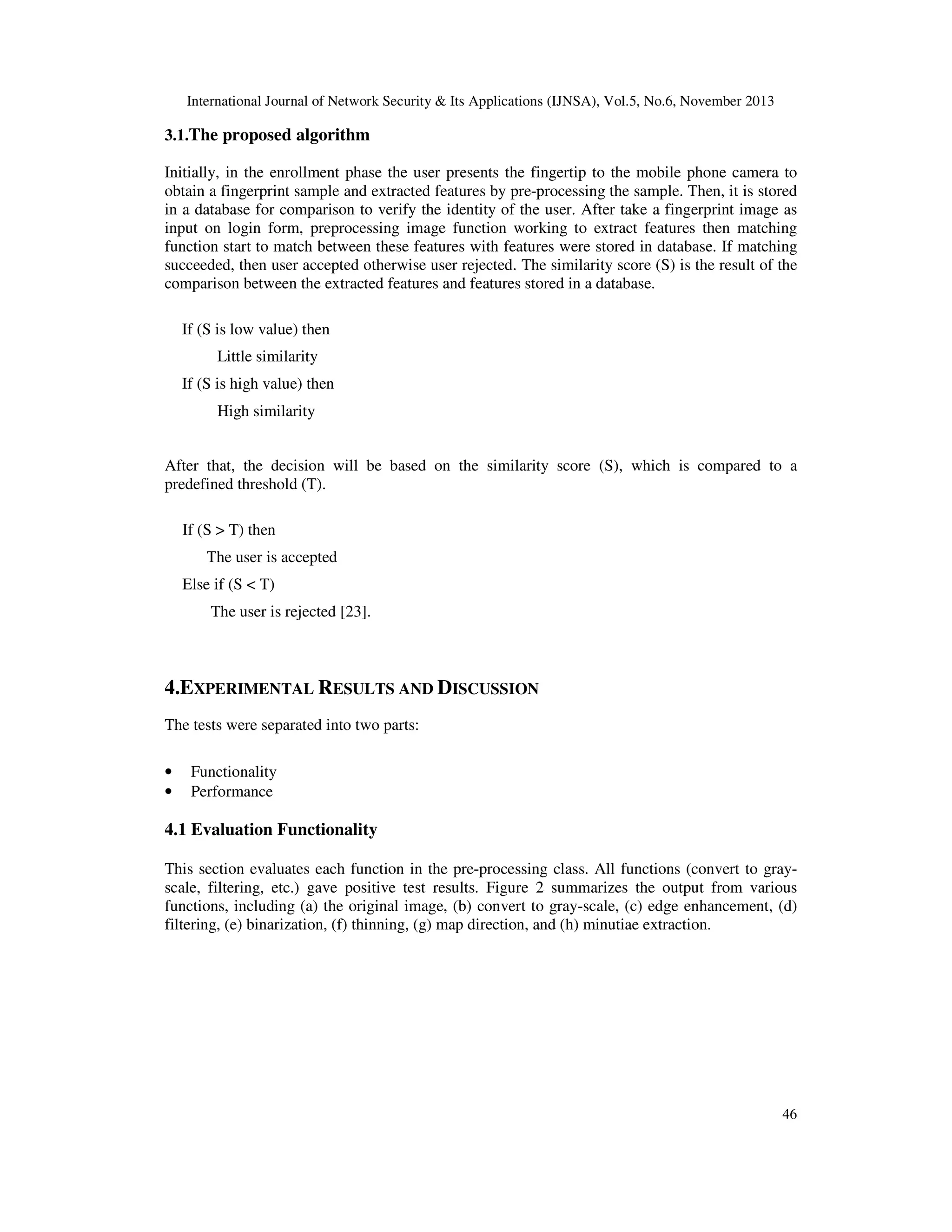 International Journal of Network Security & Its Applications (IJNSA), Vol.5, No.6, November 2013

3.1.The proposed algorithm
Initially, in the enrollment phase the user presents the fingertip to the mobile phone camera to
obtain a fingerprint sample and extracted features by pre-processing the sample. Then, it is stored
in a database for comparison to verify the identity of the user. After take a fingerprint image as
input on login form, preprocessing image function working to extract features then matching
function start to match between these features with features were stored in database. If matching
succeeded, then user accepted otherwise user rejected. The similarity score (S) is the result of the
comparison between the extracted features and features stored in a database.
If (S is low value) then
Little similarity
If (S is high value) then
High similarity
After that, the decision will be based on the similarity score (S), which is compared to a
predefined threshold (T).
If (S > T) then
The user is accepted
Else if (S < T)
The user is rejected [23].

4.EXPERIMENTAL RESULTS AND DISCUSSION
The tests were separated into two parts:
•
•

Functionality
Performance

4.1 Evaluation Functionality
This section evaluates each function in the pre-processing class. All functions (convert to grayscale, filtering, etc.) gave positive test results. Figure 2 summarizes the output from various
functions, including (a) the original image, (b) convert to gray-scale, (c) edge enhancement, (d)
filtering, (e) binarization, (f) thinning, (g) map direction, and (h) minutiae extraction.

46

 