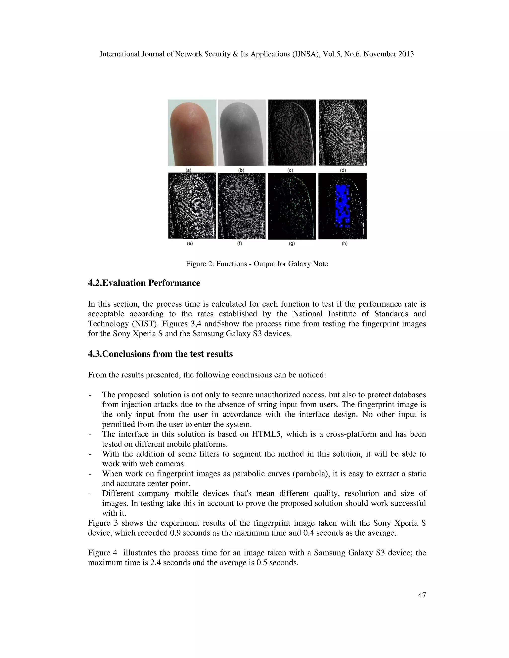 International Journal of Network Security & Its Applications (IJNSA), Vol.5, No.6, November 2013

Figure 2: Functions - Output for Galaxy Note

4.2.Evaluation Performance
In this section, the process time is calculated for each function to test if the performance rate is
acceptable according to the rates established by the National Institute of Standards and
Technology (NIST). Figures 3,4 and5show the process time from testing the fingerprint images
for the Sony Xperia S and the Samsung Galaxy S3 devices.

4.3.Conclusions from the test results
From the results presented, the following conclusions can be noticed:
-

The proposed solution is not only to secure unauthorized access, but also to protect databases
from injection attacks due to the absence of string input from users. The fingerprint image is
the only input from the user in accordance with the interface design. No other input is
permitted from the user to enter the system.
- The interface in this solution is based on HTML5, which is a cross-platform and has been
tested on different mobile platforms.
- With the addition of some filters to segment the method in this solution, it will be able to
work with web cameras.
- When work on fingerprint images as parabolic curves (parabola), it is easy to extract a static
and accurate center point.
- Different company mobile devices that's mean different quality, resolution and size of
images. In testing take this in account to prove the proposed solution should work successful
with it.
Figure 3 shows the experiment results of the fingerprint image taken with the Sony Xperia S
device, which recorded 0.9 seconds as the maximum time and 0.4 seconds as the average.
Figure 4 illustrates the process time for an image taken with a Samsung Galaxy S3 device; the
maximum time is 2.4 seconds and the average is 0.5 seconds.

47

 