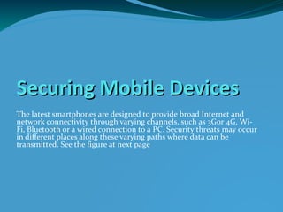 Securing Mobile Devices
The latest smartphones are designed to provide broad Internet and
network connectivity through varying channels, such as 3Gor 4G, Wi-
Fi, Bluetooth or a wired connection to a PC. Security threats may occur
in different places along these varying paths where data can be
transmitted. See the figure at next page
 