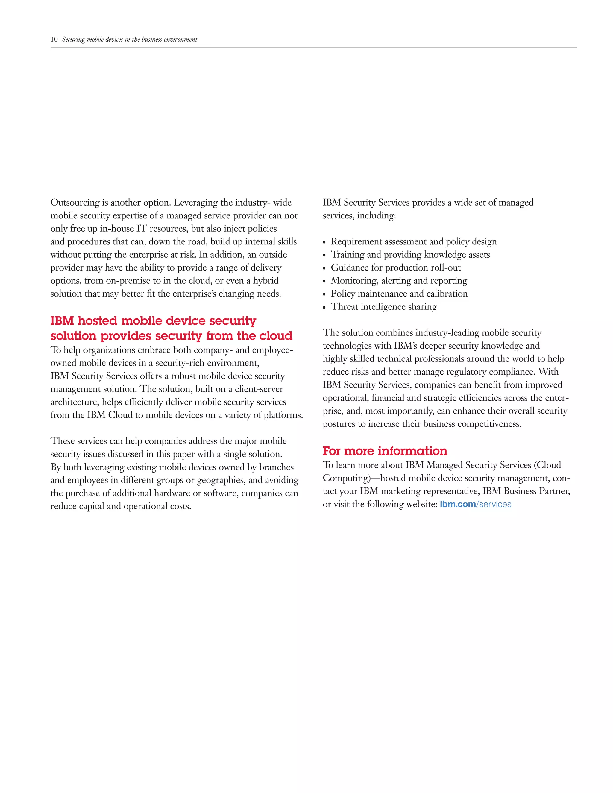 10 Securing mobile devices in the business environment




Outsourcing is another option. Leveraging the industry- wide       IBM Security Services provides a wide set of managed
mobile security expertise of a managed service provider can not    services, including:
only free up in-house IT resources, but also inject policies
and procedures that can, down the road, build up internal skills   ●   Requirement assessment and policy design
without putting the enterprise at risk. In addition, an outside    ●   Training and providing knowledge assets
provider may have the ability to provide a range of delivery       ●   Guidance for production roll-out
options, from on-premise to in the cloud, or even a hybrid         ●   Monitoring, alerting and reporting
solution that may better ﬁt the enterprise’s changing needs.       ●   Policy maintenance and calibration
                                                                   ●   Threat intelligence sharing
IBM hosted mobile device security
solution provides security from the cloud                          The solution combines industry-leading mobile security
To help organizations embrace both company- and employee-          technologies with IBM’s deeper security knowledge and
owned mobile devices in a security-rich environment,               highly skilled technical professionals around the world to help
IBM Security Services offers a robust mobile device security       reduce risks and better manage regulatory compliance. With
management solution. The solution, built on a client-server        IBM Security Services, companies can beneﬁt from improved
architecture, helps efficiently deliver mobile security services   operational, ﬁnancial and strategic efficiencies across the enter-
from the IBM Cloud to mobile devices on a variety of platforms.    prise, and, most importantly, can enhance their overall security
                                                                   postures to increase their business competitiveness.
These services can help companies address the major mobile
security issues discussed in this paper with a single solution.    For more information
By both leveraging existing mobile devices owned by branches       To learn more about IBM Managed Security Services (Cloud
and employees in different groups or geographies, and avoiding     Computing)—hosted mobile device security management, con-
the purchase of additional hardware or software, companies can     tact your IBM marketing representative, IBM Business Partner,
reduce capital and operational costs.                              or visit the following website: ibm.com/services
 