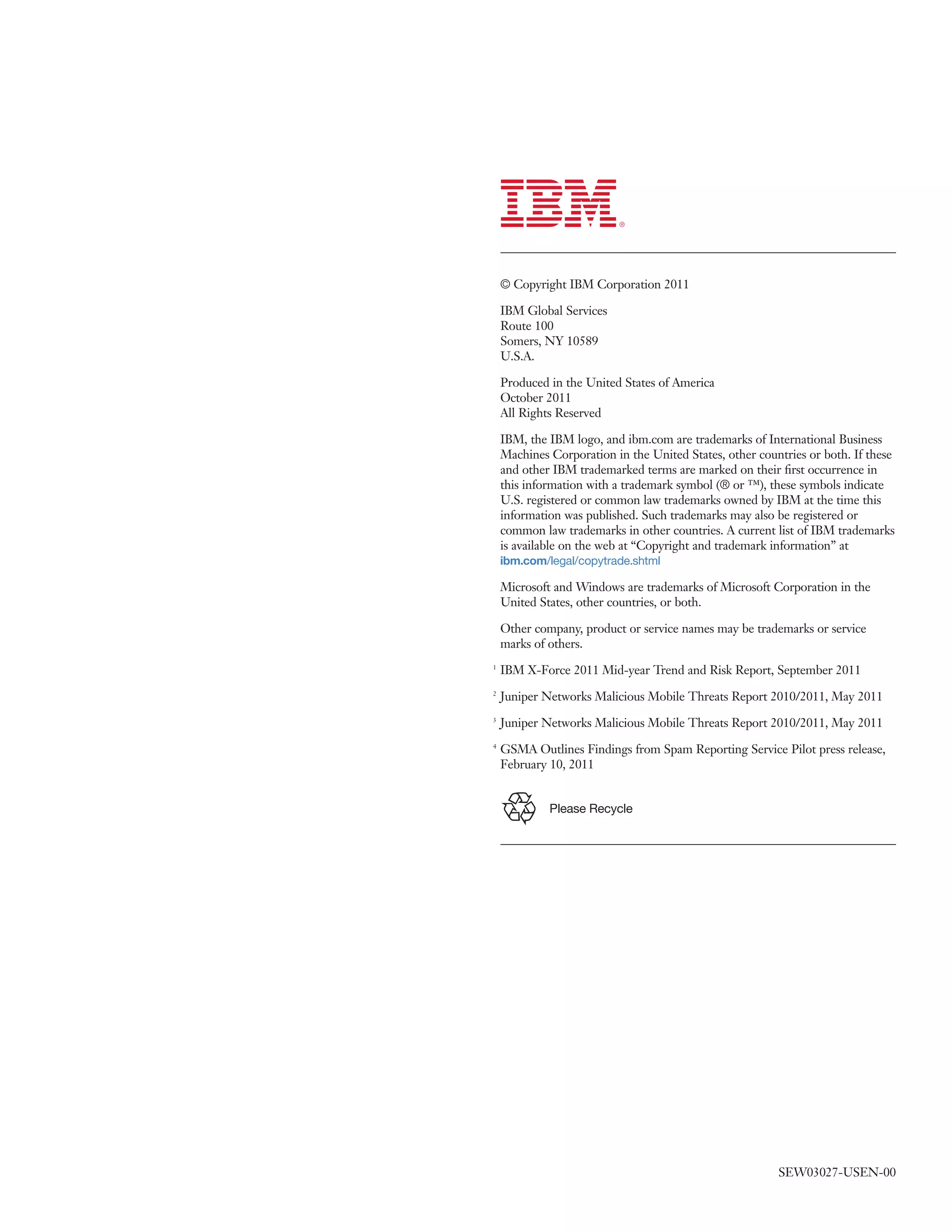 © Copyright IBM Corporation 2011

    IBM Global Services
    Route 100
    Somers, NY 10589
    U.S.A.

    Produced in the United States of America
    October 2011
    All Rights Reserved

    IBM, the IBM logo, and ibm.com are trademarks of International Business
    Machines Corporation in the United States, other countries or both. If these
    and other IBM trademarked terms are marked on their ﬁrst occurrence in
    this information with a trademark symbol (® or ™), these symbols indicate
    U.S. registered or common law trademarks owned by IBM at the time this
    information was published. Such trademarks may also be registered or
    common law trademarks in other countries. A current list of IBM trademarks
    is available on the web at “Copyright and trademark information” at
    ibm.com/legal/copytrade.shtml

    Microsoft and Windows are trademarks of Microsoft Corporation in the
    United States, other countries, or both.

    Other company, product or service names may be trademarks or service
    marks of others.
1
    IBM X-Force 2011 Mid-year Trend and Risk Report, September 2011
2
    Juniper Networks Malicious Mobile Threats Report 2010/2011, May 2011
3
    Juniper Networks Malicious Mobile Threats Report 2010/2011, May 2011
4
    GSMA Outlines Findings from Spam Reporting Service Pilot press release,
    February 10, 2011


             Please Recycle




                                                         SEW03027-USEN-00
 