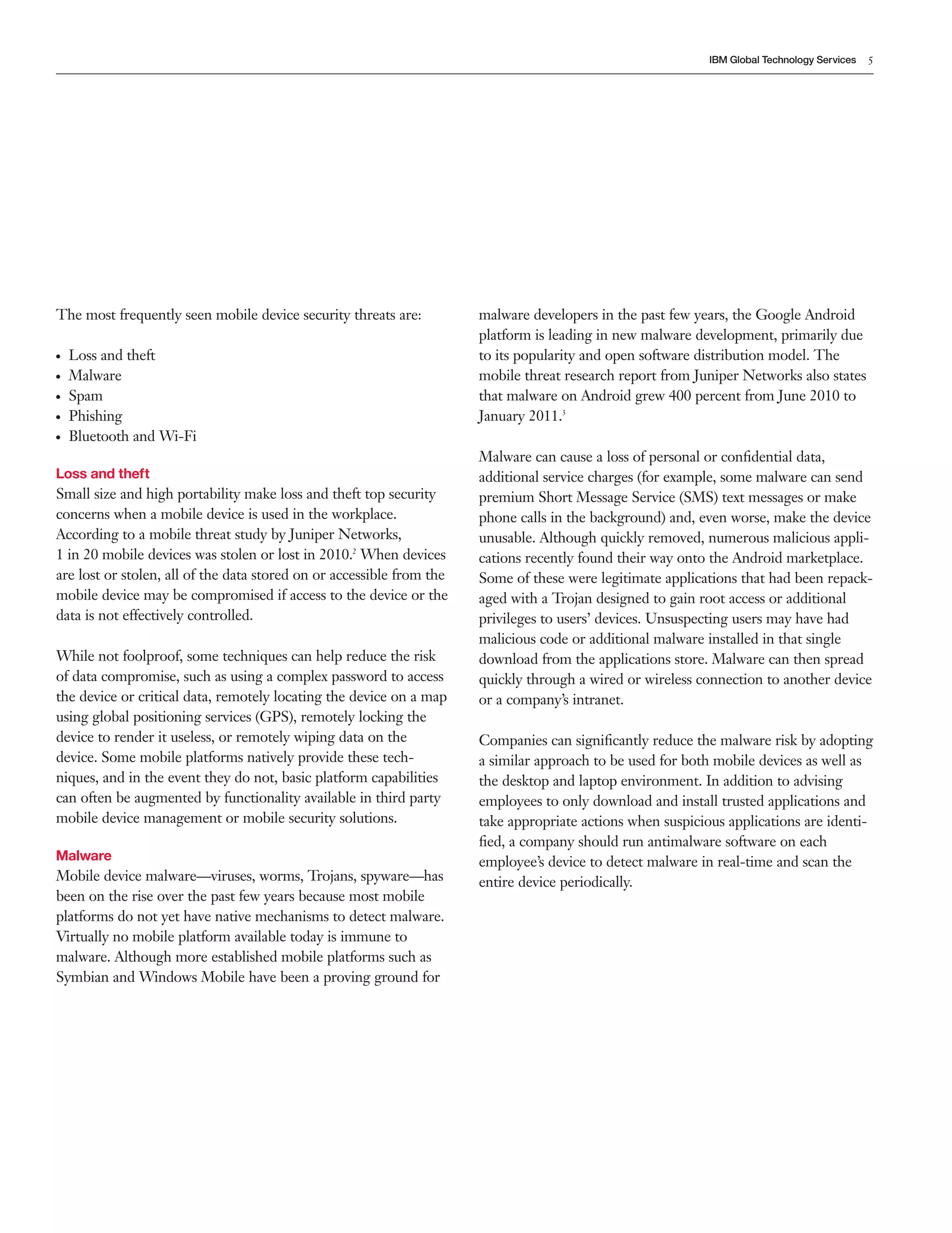 IBM Global Technology Services   5




The most frequently seen mobile device security threats are:           malware developers in the past few years, the Google Android
                                                                       platform is leading in new malware development, primarily due
●   Loss and theft                                                     to its popularity and open software distribution model. The
●   Malware                                                            mobile threat research report from Juniper Networks also states
●   Spam                                                               that malware on Android grew 400 percent from June 2010 to
●   Phishing                                                           January 2011.3
●   Bluetooth and Wi-Fi
                                                                       Malware can cause a loss of personal or conﬁdential data,
Loss and theft                                                         additional service charges (for example, some malware can send
Small size and high portability make loss and theft top security       premium Short Message Service (SMS) text messages or make
concerns when a mobile device is used in the workplace.                phone calls in the background) and, even worse, make the device
According to a mobile threat study by Juniper Networks,                unusable. Although quickly removed, numerous malicious appli-
1 in 20 mobile devices was stolen or lost in 2010.2 When devices       cations recently found their way onto the Android marketplace.
are lost or stolen, all of the data stored on or accessible from the   Some of these were legitimate applications that had been repack-
mobile device may be compromised if access to the device or the        aged with a Trojan designed to gain root access or additional
data is not effectively controlled.                                    privileges to users’ devices. Unsuspecting users may have had
                                                                       malicious code or additional malware installed in that single
While not foolproof, some techniques can help reduce the risk          download from the applications store. Malware can then spread
of data compromise, such as using a complex password to access         quickly through a wired or wireless connection to another device
the device or critical data, remotely locating the device on a map     or a company’s intranet.
using global positioning services (GPS), remotely locking the
device to render it useless, or remotely wiping data on the            Companies can signiﬁcantly reduce the malware risk by adopting
device. Some mobile platforms natively provide these tech-             a similar approach to be used for both mobile devices as well as
niques, and in the event they do not, basic platform capabilities      the desktop and laptop environment. In addition to advising
can often be augmented by functionality available in third party       employees to only download and install trusted applications and
mobile device management or mobile security solutions.                 take appropriate actions when suspicious applications are identi-
                                                                       ﬁed, a company should run antimalware software on each
Malware                                                                employee’s device to detect malware in real-time and scan the
Mobile device malware—viruses, worms, Trojans, spyware—has             entire device periodically.
been on the rise over the past few years because most mobile
platforms do not yet have native mechanisms to detect malware.
Virtually no mobile platform available today is immune to
malware. Although more established mobile platforms such as
Symbian and Windows Mobile have been a proving ground for
 