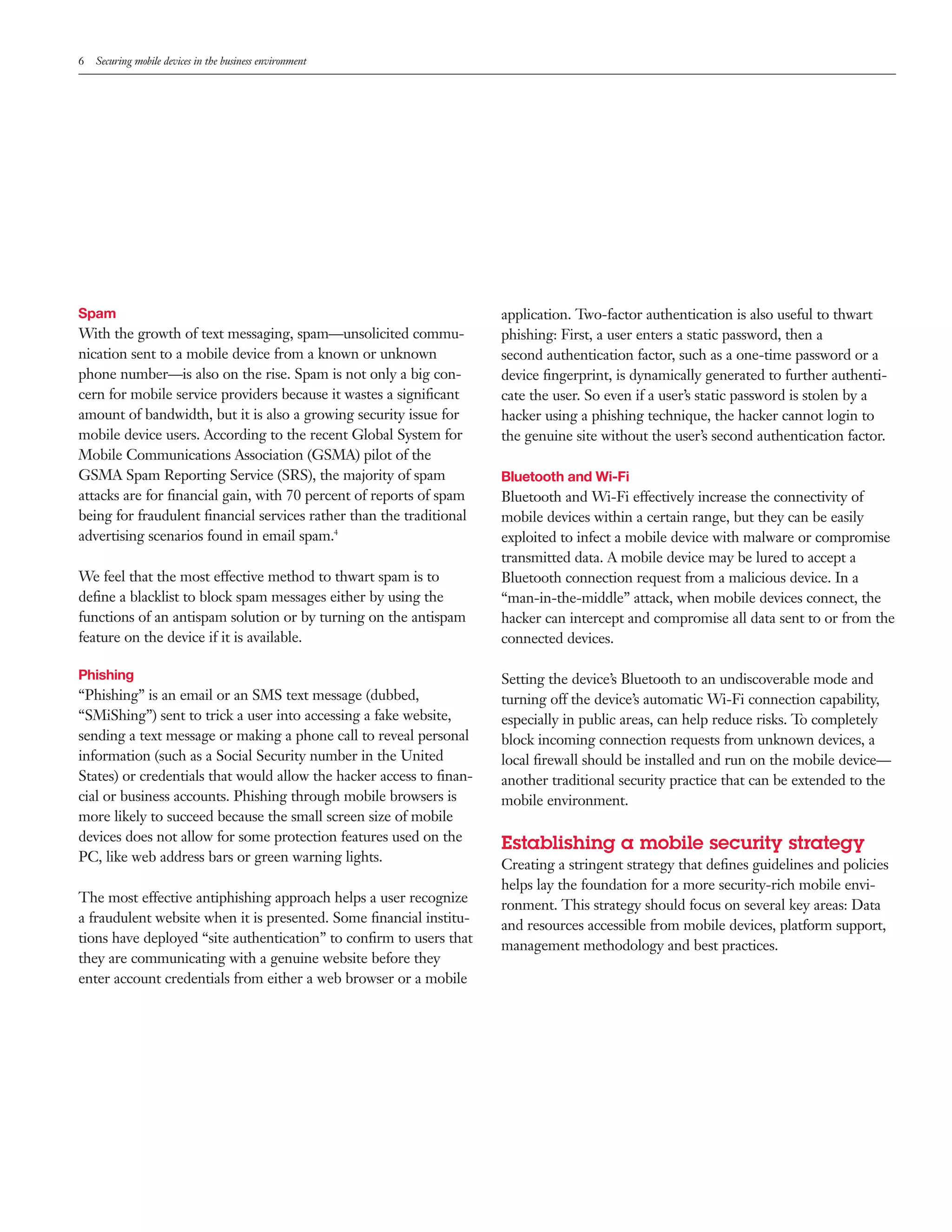 6   Securing mobile devices in the business environment




Spam                                                                 application. Two-factor authentication is also useful to thwart
With the growth of text messaging, spam—unsolicited commu-           phishing: First, a user enters a static password, then a
nication sent to a mobile device from a known or unknown             second authentication factor, such as a one-time password or a
phone number—is also on the rise. Spam is not only a big con-        device ﬁngerprint, is dynamically generated to further authenti-
cern for mobile service providers because it wastes a signiﬁcant     cate the user. So even if a user’s static password is stolen by a
amount of bandwidth, but it is also a growing security issue for     hacker using a phishing technique, the hacker cannot login to
mobile device users. According to the recent Global System for       the genuine site without the user’s second authentication factor.
Mobile Communications Association (GSMA) pilot of the
GSMA Spam Reporting Service (SRS), the majority of spam              Bluetooth and Wi-Fi
attacks are for ﬁnancial gain, with 70 percent of reports of spam    Bluetooth and Wi-Fi effectively increase the connectivity of
being for fraudulent ﬁnancial services rather than the traditional   mobile devices within a certain range, but they can be easily
advertising scenarios found in email spam.4                          exploited to infect a mobile device with malware or compromise
                                                                     transmitted data. A mobile device may be lured to accept a
We feel that the most effective method to thwart spam is to          Bluetooth connection request from a malicious device. In a
deﬁne a blacklist to block spam messages either by using the         “man-in-the-middle” attack, when mobile devices connect, the
functions of an antispam solution or by turning on the antispam      hacker can intercept and compromise all data sent to or from the
feature on the device if it is available.                            connected devices.

Phishing                                                             Setting the device’s Bluetooth to an undiscoverable mode and
“Phishing” is an email or an SMS text message (dubbed,               turning off the device’s automatic Wi-Fi connection capability,
“SMiShing”) sent to trick a user into accessing a fake website,      especially in public areas, can help reduce risks. To completely
sending a text message or making a phone call to reveal personal     block incoming connection requests from unknown devices, a
information (such as a Social Security number in the United          local ﬁrewall should be installed and run on the mobile device—
States) or credentials that would allow the hacker access to ﬁnan-   another traditional security practice that can be extended to the
cial or business accounts. Phishing through mobile browsers is       mobile environment.
more likely to succeed because the small screen size of mobile
devices does not allow for some protection features used on the
                                                                     Establishing a mobile security strategy
PC, like web address bars or green warning lights.
                                                                     Creating a stringent strategy that deﬁnes guidelines and policies
                                                                     helps lay the foundation for a more security-rich mobile envi-
The most effective antiphishing approach helps a user recognize
                                                                     ronment. This strategy should focus on several key areas: Data
a fraudulent website when it is presented. Some ﬁnancial institu-
                                                                     and resources accessible from mobile devices, platform support,
tions have deployed “site authentication” to conﬁrm to users that
                                                                     management methodology and best practices.
they are communicating with a genuine website before they
enter account credentials from either a web browser or a mobile
 