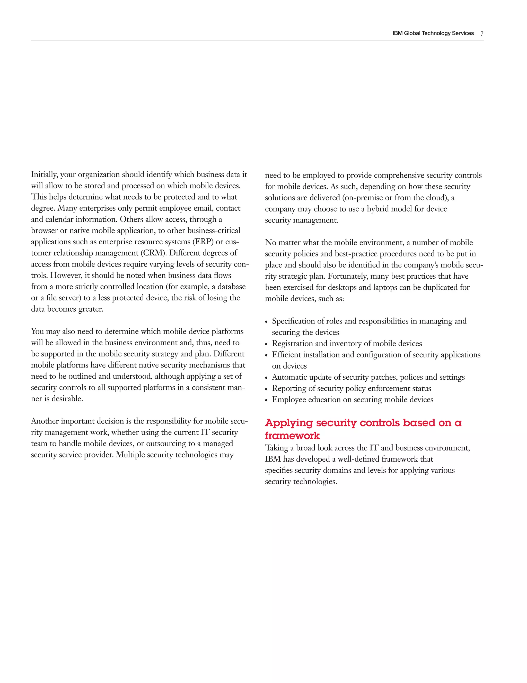 IBM Global Technology Services   7




Initially, your organization should identify which business data it   need to be employed to provide comprehensive security controls
will allow to be stored and processed on which mobile devices.        for mobile devices. As such, depending on how these security
This helps determine what needs to be protected and to what           solutions are delivered (on-premise or from the cloud), a
degree. Many enterprises only permit employee email, contact          company may choose to use a hybrid model for device
and calendar information. Others allow access, through a              security management.
browser or native mobile application, to other business-critical
applications such as enterprise resource systems (ERP) or cus-        No matter what the mobile environment, a number of mobile
tomer relationship management (CRM). Different degrees of             security policies and best-practice procedures need to be put in
access from mobile devices require varying levels of security con-    place and should also be identiﬁed in the company’s mobile secu-
trols. However, it should be noted when business data ﬂows            rity strategic plan. Fortunately, many best practices that have
from a more strictly controlled location (for example, a database     been exercised for desktops and laptops can be duplicated for
or a ﬁle server) to a less protected device, the risk of losing the   mobile devices, such as:
data becomes greater.
                                                                      ●   Speciﬁcation of roles and responsibilities in managing and
You may also need to determine which mobile device platforms              securing the devices
will be allowed in the business environment and, thus, need to        ●   Registration and inventory of mobile devices
be supported in the mobile security strategy and plan. Different      ●   Efficient installation and conﬁguration of security applications
mobile platforms have different native security mechanisms that           on devices
need to be outlined and understood, although applying a set of        ●   Automatic update of security patches, polices and settings
security controls to all supported platforms in a consistent man-     ●   Reporting of security policy enforcement status
ner is desirable.                                                     ●   Employee education on securing mobile devices

Another important decision is the responsibility for mobile secu-     Applying security controls based on a
rity management work, whether using the current IT security
                                                                      framework
team to handle mobile devices, or outsourcing to a managed
                                                                      Taking a broad look across the IT and business environment,
security service provider. Multiple security technologies may
                                                                      IBM has developed a well-deﬁned framework that
                                                                      speciﬁes security domains and levels for applying various
                                                                      security technologies.
 