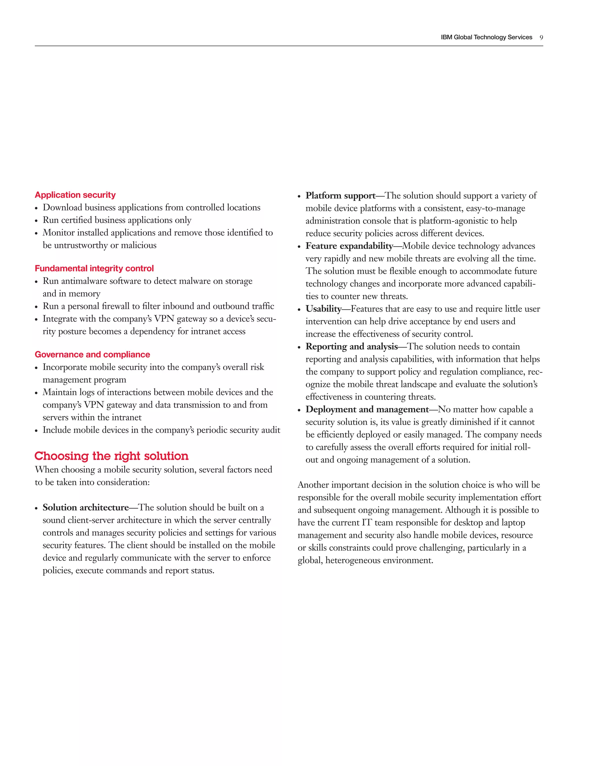 IBM Global Technology Services   9




Application security                                                  ●   Platform support—The solution should support a variety of
●   Download business applications from controlled locations              mobile device platforms with a consistent, easy-to-manage
●   Run certiﬁed business applications only                               administration console that is platform-agonistic to help
●   Monitor installed applications and remove those identiﬁed to          reduce security policies across different devices.
    be untrustworthy or malicious                                     ●   Feature expandability—Mobile device technology advances
                                                                          very rapidly and new mobile threats are evolving all the time.
Fundamental integrity control                                             The solution must be ﬂexible enough to accommodate future
●   Run antimalware software to detect malware on storage                 technology changes and incorporate more advanced capabili-
    and in memory                                                         ties to counter new threats.
●   Run a personal ﬁrewall to ﬁlter inbound and outbound traffic      ●   Usability—Features that are easy to use and require little user
●   Integrate with the company’s VPN gateway so a device’s secu-          intervention can help drive acceptance by end users and
    rity posture becomes a dependency for intranet access                 increase the effectiveness of security control.
                                                                      ●   Reporting and analysis—The solution needs to contain
Governance and compliance
                                                                          reporting and analysis capabilities, with information that helps
●   Incorporate mobile security into the company’s overall risk           the company to support policy and regulation compliance, rec-
    management program                                                    ognize the mobile threat landscape and evaluate the solution’s
●   Maintain logs of interactions between mobile devices and the          effectiveness in countering threats.
    company’s VPN gateway and data transmission to and from           ●   Deployment and management—No matter how capable a
    servers within the intranet
                                                                          security solution is, its value is greatly diminished if it cannot
●   Include mobile devices in the company’s periodic security audit       be efficiently deployed or easily managed. The company needs
                                                                          to carefully assess the overall efforts required for initial roll-
Choosing the right solution                                               out and ongoing management of a solution.
When choosing a mobile security solution, several factors need
to be taken into consideration:                                       Another important decision in the solution choice is who will be
                                                                      responsible for the overall mobile security implementation effort
●   Solution architecture—The solution should be built on a           and subsequent ongoing management. Although it is possible to
    sound client-server architecture in which the server centrally    have the current IT team responsible for desktop and laptop
    controls and manages security policies and settings for various   management and security also handle mobile devices, resource
    security features. The client should be installed on the mobile   or skills constraints could prove challenging, particularly in a
    device and regularly communicate with the server to enforce       global, heterogeneous environment.
    policies, execute commands and report status.
 