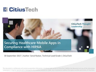 This document is confidential and contains proprietary information, including trade secrets of CitiusTech. Neither the document nor any of the information
contained in it may be reproduced or disclosed to any unauthorized person under any circumstances without the express written permission of CitiusTech.
CitiusTech Thought
Leadership
Securing Healthcare Mobile Apps in
Compliance with HIPAA
30 September 2017 | Author: Sonal Raskar, Technical Lead Grade I, CitiusTech
 
