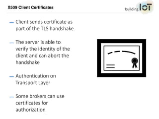 X509 Client Certificates
— Client sends certificate as
part of the TLS handshake
— The server is able to
verify the identity of the
client and can abort the
handshake
— Authentication on
Transport Layer
— Some brokers can use
certificates for
authorization
 