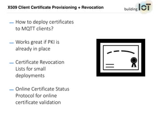 X509 Client Certificate Provisioning + Revocation
— How to deploy certificates
to MQTT clients?
— Works great if PKI is
already in place
— Certificate Revocation
Lists for small
deployments
— Online Certificate Status
Protocol for online
certificate validation
 