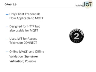 OAuth 2.0
— Only Client Credentials
Flow Applicable to MQTT
— Designed for HTTP but
also usable for MQTT
— Uses JWT for Access
Tokens on CONNECT
— Online (JWKS) and Offline
Validation (Signature	
Validation) Possible
 