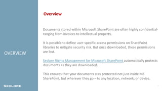 2
OVERVIEW
Overview
Documents stored within Microsoft SharePoint are often highly confidential-
ranging from invoices to intellectual property.
It is possible to define user-specific access permissions on SharePoint
libraries to mitigate security risk. But once downloaded, these permissions
are lost.
Seclore Rights Management for Microsoft SharePoint automatically protects
documents as they are downloaded.
This ensures that your documents stay protected not just inside MS
SharePoint, but wherever they go – to any location, network, or device.
 