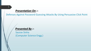1
Defenses Against Password Guessing Attacks By Using Persuasive Click Point
Presentation On :-
Presented By :-
Saurav Sinha
(Computer Science Engg.)
 