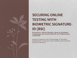 SECURING ONLINE 
TESTING WITH 
BIOMETRIC SIGNATURE-ID 
(BSI) 
Presenters: David Chatham, Dean of Academic 
Technology and Justin Sherrill, AT Professional, 
CCCOnl ine 
Session Explores the Technology of Student 
Verification to Assure Test Security and Confirm 
Student Identity. 
 