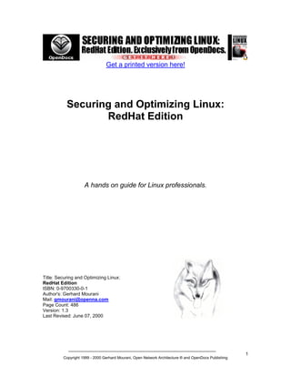 Get a printed version here!

Securing and Optimizing Linux:
RedHat Edition

A hands on guide for Linux professionals.

Title: Securing and Optimizing Linux:
RedHat Edition
ISBN: 0-9700330-0-1
Author's: Gerhard Mourani
Mail: gmourani@openna.com
Page Count: 486
Version: 1.3
Last Revised: June 07, 2000

Copyright 1999 - 2000 Gerhard Mourani, Open Network Architecture ® and OpenDocs Publishing

1

 